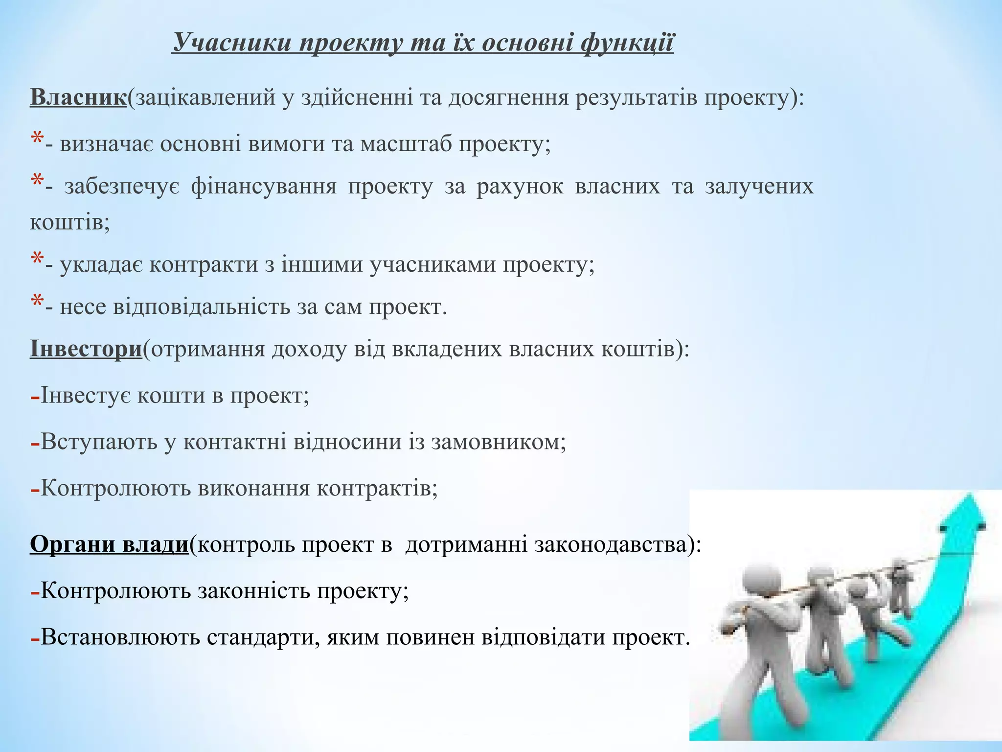 Учасники проекту та їх основні функції
Власник(зацікавлений у здійсненні та досягнення результатів проекту):
*- визначає основні вимоги та масштаб проекту;
*- забезпечує фінансування проекту за рахунок власних та залучених
коштів;
*- укладає контракти з іншими учасниками проекту;
*- несе відповідальність за сам проект.
Інвестори(отримання доходу від вкладених власних коштів):
-Інвестує кошти в проект;
-Вступають у контактні відносини із замовником;
-Контролюють виконання контрактів;
Органи влади(контроль проект в дотриманні законодавства):
-Контролюють законність проекту;
-Встановлюють стандарти, яким повинен відповідати проект.
 