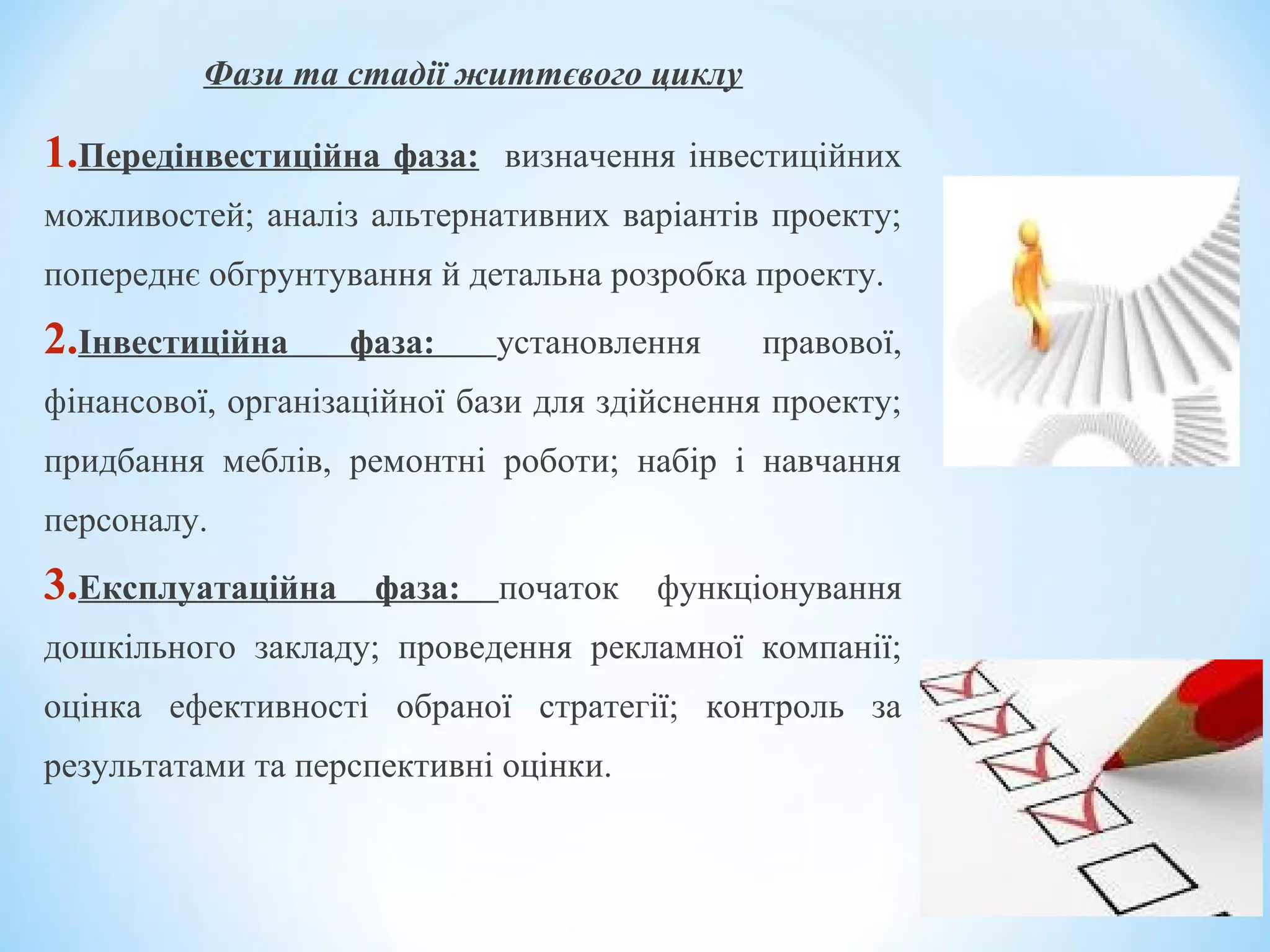 Фази та стадії життєвого циклу
1.Передінвестиційна фаза: визначення інвестиційних
можливостей; аналіз альтернативних варіантів проекту;
попереднє обгрунтування й детальна розробка проекту.
2.Інвестиційна фаза: установлення правової,
фінансової, організаційної бази для здійснення проекту;
придбання меблів, ремонтні роботи; набір і навчання
персоналу.
3.Експлуатаційна фаза: початок функціонування
дошкільного закладу; проведення рекламної компанії;
оцінка ефективності обраної стратегії; контроль за
результатами та перспективні оцінки.
 