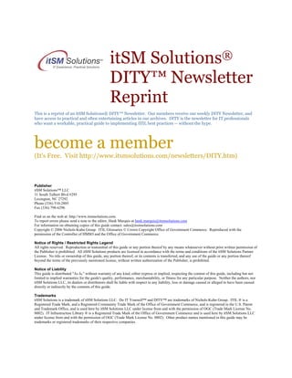 itSM Solutions®
DITY™ Newsletter
Reprint
This is a reprint of an itSM Solutions® DITY™ Newsletter. Our members receive our weekly DITY Newsletter, and
have access to practical and often entertaining articles in our archives. DITY is the newsletter for IT professionals
who want a workable, practical guide to implementing ITIL best practices -- without the hype.

become a member
(It's Free. Visit http://www.itsmsolutions.com/newsletters/DITY.htm)

Publisher
itSM Solutions™ LLC
31 South Talbert Blvd #295
Lexington, NC 27292
Phone (336) 510-2885
Fax (336) 798-6296
Find us on the web at: http://www.itsmsolutions.com.
To report errors please send a note to the editor, Hank Marquis at hank.marquis@itsmsolutions.com
For information on obtaining copies of this guide contact: sales@itsmsolutions.com
Copyright © 2006 Nichols-Kuhn Group. ITIL Glossaries © Crown Copyright Office of Government Commerce. Reproduced with the
permission of the Controller of HMSO and the Office of Government Commerce.
Notice of Rights / Restricted Rights Legend
All rights reserved. Reproduction or transmittal of this guide or any portion thereof by any means whatsoever without prior written permission of
the Publisher is prohibited. All itSM Solutions products are licensed in accordance with the terms and conditions of the itSM Solutions Partner
License. No title or ownership of this guide, any portion thereof, or its contents is transferred, and any use of the guide or any portion thereof
beyond the terms of the previously mentioned license, without written authorization of the Publisher, is prohibited.
Notice of Liability
This guide is distributed "As Is," without warranty of any kind, either express or implied, respecting the content of this guide, including but not
limited to implied warranties for the guide's quality, performance, merchantability, or fitness for any particular purpose. Neither the authors, nor
itSM Solutions LLC, its dealers or distributors shall be liable with respect to any liability, loss or damage caused or alleged to have been caused
directly or indirectly by the contents of this guide.
Trademarks
itSM Solutions is a trademark of itSM Solutions LLC. Do IT Yourself™ and DITY™ are trademarks of Nichols-Kuhn Group. ITIL ® is a
Registered Trade Mark, and a Registered Community Trade Mark of the Office of Government Commerce, and is registered in the U.S. Patent
and Trademark Office, and is used here by itSM Solutions LLC under license from and with the permission of OGC (Trade Mark License No.
0002). IT Infrastructure Library ® is a Registered Trade Mark of the Office of Government Commerce and is used here by itSM Solutions LLC
under license from and with the permission of OGC (Trade Mark License No. 0002). Other product names mentioned in this guide may be
trademarks or registered trademarks of their respective companies.

 