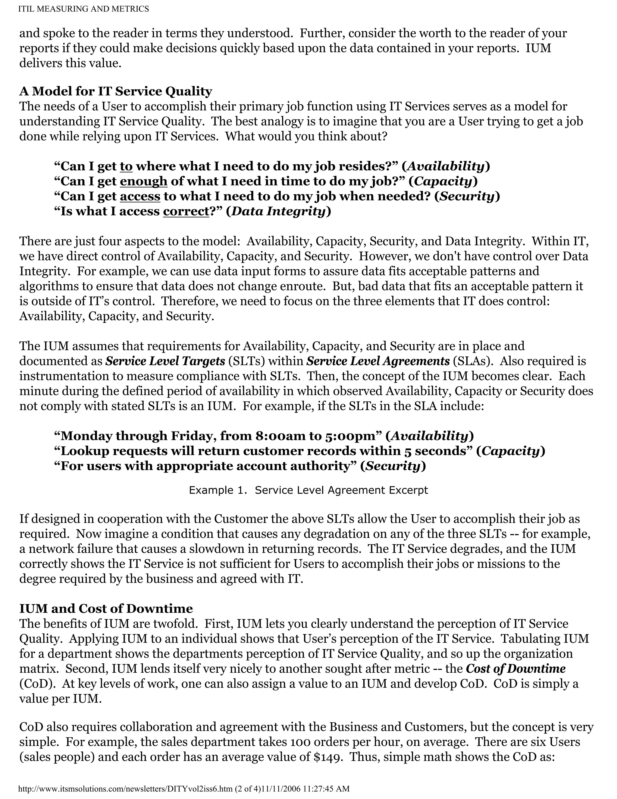 ITIL MEASURING AND METRICS

and spoke to the reader in terms they understood. Further, consider the worth to the reader of your
reports if they could make decisions quickly based upon the data contained in your reports. IUM
delivers this value.
A Model for IT Service Quality
The needs of a User to accomplish their primary job function using IT Services serves as a model for
understanding IT Service Quality. The best analogy is to imagine that you are a User trying to get a job
done while relying upon IT Services. What would you think about?
“Can I get to where what I need to do my job resides?” (Availability)
“Can I get enough of what I need in time to do my job?” (Capacity)
“Can I get access to what I need to do my job when needed? (Security)
“Is what I access correct?” (Data Integrity)
There are just four aspects to the model: Availability, Capacity, Security, and Data Integrity. Within IT,
we have direct control of Availability, Capacity, and Security. However, we don't have control over Data
Integrity. For example, we can use data input forms to assure data fits acceptable patterns and
algorithms to ensure that data does not change enroute. But, bad data that fits an acceptable pattern it
is outside of IT’s control. Therefore, we need to focus on the three elements that IT does control:
Availability, Capacity, and Security.
The IUM assumes that requirements for Availability, Capacity, and Security are in place and
documented as Service Level Targets (SLTs) within Service Level Agreements (SLAs). Also required is
instrumentation to measure compliance with SLTs. Then, the concept of the IUM becomes clear. Each
minute during the defined period of availability in which observed Availability, Capacity or Security does
not comply with stated SLTs is an IUM. For example, if the SLTs in the SLA include:
“Monday through Friday, from 8:00am to 5:00pm” (Availability)
“Lookup requests will return customer records within 5 seconds” (Capacity)
“For users with appropriate account authority” (Security)
Example 1. Service Level Agreement Excerpt

If designed in cooperation with the Customer the above SLTs allow the User to accomplish their job as
required. Now imagine a condition that causes any degradation on any of the three SLTs -- for example,
a network failure that causes a slowdown in returning records. The IT Service degrades, and the IUM
correctly shows the IT Service is not sufficient for Users to accomplish their jobs or missions to the
degree required by the business and agreed with IT.
IUM and Cost of Downtime
The benefits of IUM are twofold. First, IUM lets you clearly understand the perception of IT Service
Quality. Applying IUM to an individual shows that User’s perception of the IT Service. Tabulating IUM
for a department shows the departments perception of IT Service Quality, and so up the organization
matrix. Second, IUM lends itself very nicely to another sought after metric -- the Cost of Downtime
(CoD). At key levels of work, one can also assign a value to an IUM and develop CoD. CoD is simply a
value per IUM.
CoD also requires collaboration and agreement with the Business and Customers, but the concept is very
simple. For example, the sales department takes 100 orders per hour, on average. There are six Users
(sales people) and each order has an average value of $149. Thus, simple math shows the CoD as:
http://www.itsmsolutions.com/newsletters/DITYvol2iss6.htm (2 of 4)11/11/2006 11:27:45 AM

 