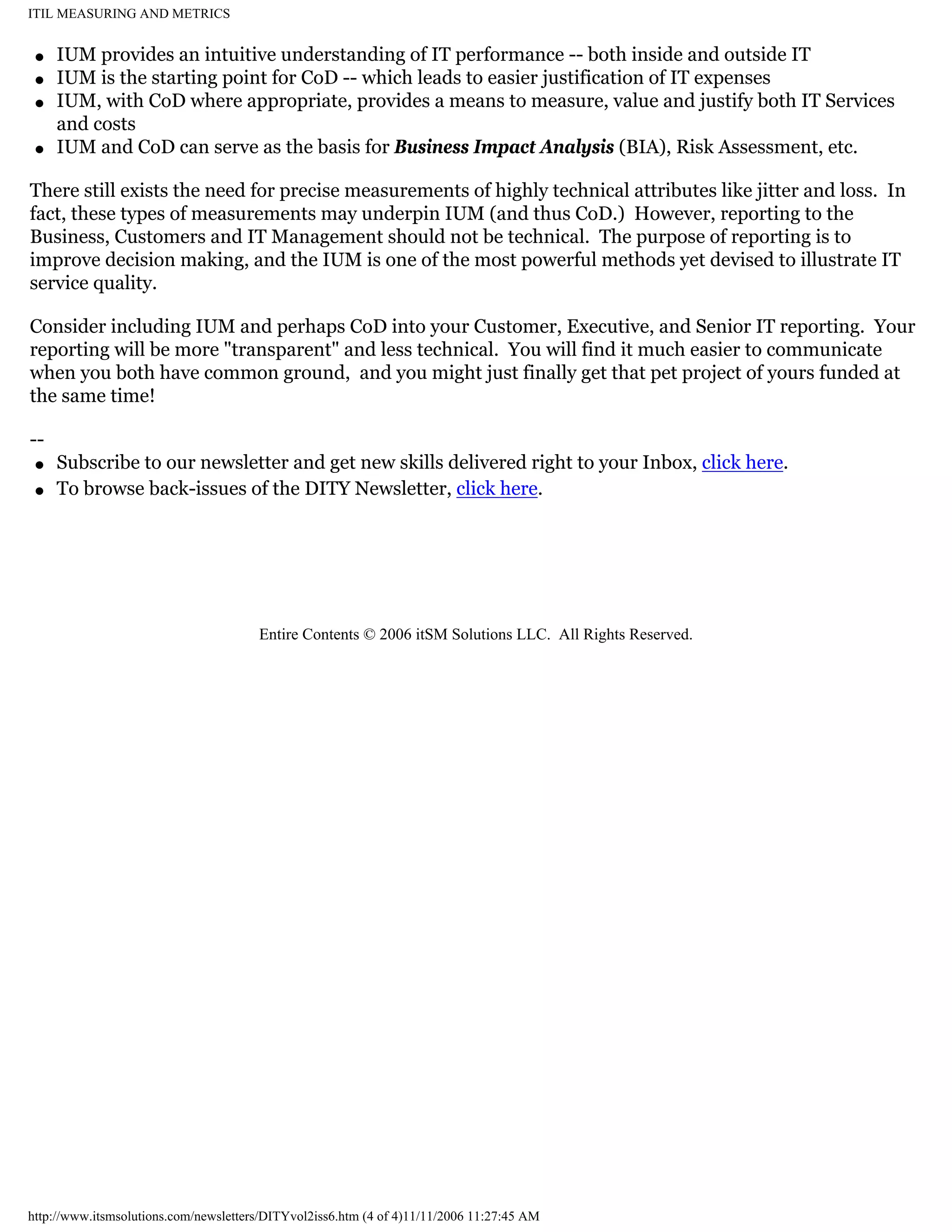 ITIL MEASURING AND METRICS
q
q
q

q

IUM provides an intuitive understanding of IT performance -- both inside and outside IT
IUM is the starting point for CoD -- which leads to easier justification of IT expenses
IUM, with CoD where appropriate, provides a means to measure, value and justify both IT Services
and costs
IUM and CoD can serve as the basis for Business Impact Analysis (BIA), Risk Assessment, etc.

There still exists the need for precise measurements of highly technical attributes like jitter and loss. In
fact, these types of measurements may underpin IUM (and thus CoD.) However, reporting to the
Business, Customers and IT Management should not be technical. The purpose of reporting is to
improve decision making, and the IUM is one of the most powerful methods yet devised to illustrate IT
service quality.
Consider including IUM and perhaps CoD into your Customer, Executive, and Senior IT reporting. Your
reporting will be more "transparent" and less technical. You will find it much easier to communicate
when you both have common ground, and you might just finally get that pet project of yours funded at
the same time!
-q
q

Subscribe to our newsletter and get new skills delivered right to your Inbox, click here.
To browse back-issues of the DITY Newsletter, click here.

Entire Contents © 2006 itSM Solutions LLC. All Rights Reserved.

http://www.itsmsolutions.com/newsletters/DITYvol2iss6.htm (4 of 4)11/11/2006 11:27:45 AM

 