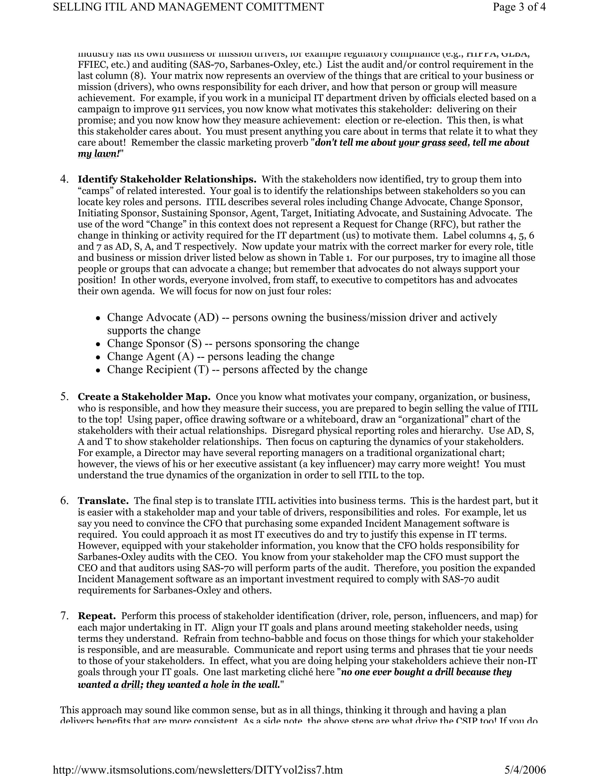 SELLING ITIL AND MANAGEMENT COMITTMENT

Page 3 of 4

industry has its own business or mission drivers, for example regulatory compliance (e.g., HIPPA, GLBA,
FFIEC, etc.) and auditing (SAS-70, Sarbanes-Oxley, etc.) List the audit and/or control requirement in the
last column (8). Your matrix now represents an overview of the things that are critical to your business or
mission (drivers), who owns responsibility for each driver, and how that person or group will measure
achievement. For example, if you work in a municipal IT department driven by officials elected based on a
campaign to improve 911 services, you now know what motivates this stakeholder: delivering on their
promise; and you now know how they measure achievement: election or re-election. This then, is what
this stakeholder cares about. You must present anything you care about in terms that relate it to what they
care about! Remember the classic marketing proverb "don't tell me about your grass seed, tell me about
my lawn!"

4. Identify Stakeholder Relationships. With the stakeholders now identified, try to group them into

“camps” of related interested. Your goal is to identify the relationships between stakeholders so you can
locate key roles and persons. ITIL describes several roles including Change Advocate, Change Sponsor,
Initiating Sponsor, Sustaining Sponsor, Agent, Target, Initiating Advocate, and Sustaining Advocate. The
use of the word “Change” in this context does not represent a Request for Change (RFC), but rather the
change in thinking or activity required for the IT department (us) to motivate them. Label columns 4, 5, 6
and 7 as AD, S, A, and T respectively. Now update your matrix with the correct marker for every role, title
and business or mission driver listed below as shown in Table 1. For our purposes, try to imagine all those
people or groups that can advocate a change; but remember that advocates do not always support your
position! In other words, everyone involved, from staff, to executive to competitors has and advocates
their own agenda. We will focus for now on just four roles:

Change Advocate (AD) -- persons owning the business/mission driver and actively
supports the change
Change Sponsor (S) -- persons sponsoring the change
Change Agent (A) -- persons leading the change
Change Recipient (T) -- persons affected by the change
5. Create a Stakeholder Map. Once you know what motivates your company, organization, or business,

who is responsible, and how they measure their success, you are prepared to begin selling the value of ITIL
to the top! Using paper, office drawing software or a whiteboard, draw an “organizational” chart of the
stakeholders with their actual relationships. Disregard physical reporting roles and hierarchy. Use AD, S,
A and T to show stakeholder relationships. Then focus on capturing the dynamics of your stakeholders.
For example, a Director may have several reporting managers on a traditional organizational chart;
however, the views of his or her executive assistant (a key influencer) may carry more weight! You must
understand the true dynamics of the organization in order to sell ITIL to the top.

6. Translate. The final step is to translate ITIL activities into business terms. This is the hardest part, but it
is easier with a stakeholder map and your table of drivers, responsibilities and roles. For example, let us
say you need to convince the CFO that purchasing some expanded Incident Management software is
required. You could approach it as most IT executives do and try to justify this expense in IT terms.
However, equipped with your stakeholder information, you know that the CFO holds responsibility for
Sarbanes-Oxley audits with the CEO. You know from your stakeholder map the CFO must support the
CEO and that auditors using SAS-70 will perform parts of the audit. Therefore, you position the expanded
Incident Management software as an important investment required to comply with SAS-70 audit
requirements for Sarbanes-Oxley and others.

7. Repeat. Perform this process of stakeholder identification (driver, role, person, influencers, and map) for
each major undertaking in IT. Align your IT goals and plans around meeting stakeholder needs, using
terms they understand. Refrain from techno-babble and focus on those things for which your stakeholder
is responsible, and are measurable. Communicate and report using terms and phrases that tie your needs
to those of your stakeholders. In effect, what you are doing helping your stakeholders achieve their non-IT
goals through your IT goals. One last marketing cliché here "no one ever bought a drill because they
wanted a drill; they wanted a hole in the wall."

This approach may sound like common sense, but as in all things, thinking it through and having a plan
delivers benefits that are more consistent As a side note the above steps are what drive the CSIP too! If you do

http://www.itsmsolutions.com/newsletters/DITYvol2iss7.htm

5/4/2006

 
