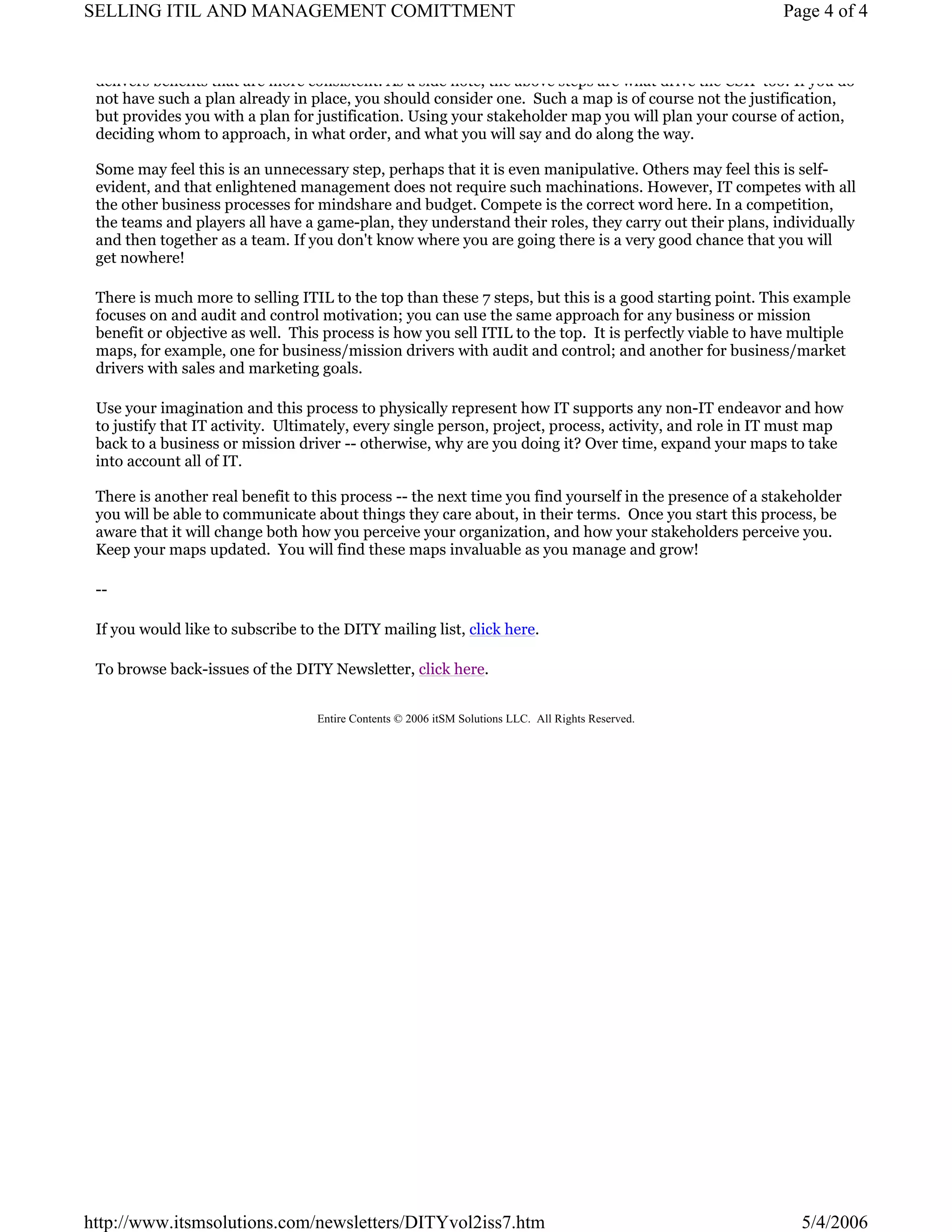 SELLING ITIL AND MANAGEMENT COMITTMENT

Page 4 of 4

delivers benefits that are more consistent. As a side note, the above steps are what drive the CSIP too! If you do
not have such a plan already in place, you should consider one. Such a map is of course not the justification,
but provides you with a plan for justification. Using your stakeholder map you will plan your course of action,
deciding whom to approach, in what order, and what you will say and do along the way.
Some may feel this is an unnecessary step, perhaps that it is even manipulative. Others may feel this is selfevident, and that enlightened management does not require such machinations. However, IT competes with all
the other business processes for mindshare and budget. Compete is the correct word here. In a competition,
the teams and players all have a game-plan, they understand their roles, they carry out their plans, individually
and then together as a team. If you don't know where you are going there is a very good chance that you will
get nowhere!
There is much more to selling ITIL to the top than these 7 steps, but this is a good starting point. This example
focuses on and audit and control motivation; you can use the same approach for any business or mission
benefit or objective as well. This process is how you sell ITIL to the top. It is perfectly viable to have multiple
maps, for example, one for business/mission drivers with audit and control; and another for business/market
drivers with sales and marketing goals.
Use your imagination and this process to physically represent how IT supports any non-IT endeavor and how
to justify that IT activity. Ultimately, every single person, project, process, activity, and role in IT must map
back to a business or mission driver -- otherwise, why are you doing it? Over time, expand your maps to take
into account all of IT.
There is another real benefit to this process -- the next time you find yourself in the presence of a stakeholder
you will be able to communicate about things they care about, in their terms. Once you start this process, be
aware that it will change both how you perceive your organization, and how your stakeholders perceive you.
Keep your maps updated. You will find these maps invaluable as you manage and grow!
-If you would like to subscribe to the DITY mailing list, click here.
To browse back-issues of the DITY Newsletter, click here.
Entire Contents © 2006 itSM Solutions LLC. All Rights Reserved.

http://www.itsmsolutions.com/newsletters/DITYvol2iss7.htm

5/4/2006

 