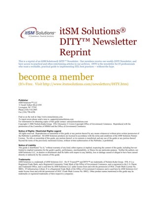 itSM Solutions®
DITY™ Newsletter
Reprint
This is a reprint of an itSM Solutions® DITY™ Newsletter. Our members receive our weekly DITY Newsletter, and
have access to practical and often entertaining articles in our archives. DITY is the newsletter for IT professionals
who want a workable, practical guide to implementing ITIL best practices -- without the hype.

become a member
(It's Free. Visit http://www.itsmsolutions.com/newsletters/DITY.htm)

Publisher
itSM Solutions™ LLC
31 South Talbert Blvd #295
Lexington, NC 27292
Phone (336) 510-2885
Fax (336) 798-6296
Find us on the web at: http://www.itsmsolutions.com.
To report errors please send a note to: support@itsmsolutions.com
For information on obtaining copies of this guide contact: sales@itsmsolutions.com
Copyright © 2006 Nichols-Kuhn Group. ITIL Glossaries © Crown Copyright Office of Government Commerce. Reproduced with the
permission of the Controller of HMSO and the Office of Government Commerce.
Notice of Rights / Restricted Rights Legend
All rights reserved. Reproduction or transmittal of this guide or any portion thereof by any means whatsoever without prior written permission of
the Publisher is prohibited. All itSM Solutions products are licensed in accordance with the terms and conditions of the itSM Solutions Partner
License. No title or ownership of this guide, any portion thereof, or its contents is transferred, and any use of the guide or any portion thereof
beyond the terms of the previously mentioned license, without written authorization of the Publisher, is prohibited.
Notice of Liability
This guide is distributed "As Is," without warranty of any kind, either express or implied, respecting the content of this guide, including but not
limited to implied warranties for the guide's quality, performance, merchantability, or fitness for any particular purpose. Neither the authors, nor
itSM Solutions LLC, its dealers or distributors shall be liable with respect to any liability, loss or damage caused or alleged to have been caused
directly or indirectly by the contents of this guide.
Trademarks
itSM Solutions is a trademark of itSM Solutions LLC. Do IT Yourself™ and DITY™ are trademarks of Nichols-Kuhn Group. ITIL ® is a
Registered Trade Mark, and a Registered Community Trade Mark of the Office of Government Commerce, and is registered in the U.S. Patent
and Trademark Office, and is used here by itSM Solutions LLC under license from and with the permission of OGC (Trade Mark License No.
0002). IT Infrastructure Library ® is a Registered Trade Mark of the Office of Government Commerce and is used here by itSM Solutions LLC
under license from and with the permission of OGC (Trade Mark License No. 0002). Other product names mentioned in this guide may be
trademarks or registered trademarks of their respective companies.

 