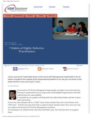 7 Habits of Highly Defective Practitioners

Instructor Portal

Downloads

Newsletters

---------------------------------------------

DITY™ Newsletter
Vol. 3.11 • March 14, 2007

7 Habits of Highly Defective
Practitioners

digg (discuss or comment) on this article. Show your support for DITY!
Subscribe Its Free!

RSS Stay up to date!

Print page

PDF Pass it around!

I have uncovered 7 bad habits that lie at the root of all IT Management Failure! Well, if not all
failures enough for the majority of the organizational problems I see. But you can break a bad
habit and form a new one in just 21 days...
By Hank Marquis

If you work in IT Service Management long enough, you begin to see some patterns.
Recently I worked with two very large multi-national/global organizations who both
suffered from the same problem.
It reminded me of a popular self-help book that talked about habits and how to form
and re-form them.
In one case, they had gone off on a “CobiT” hunt; and in another they were in the throws of an
“ITIL hunt.” In both cases they had made a couple of classic mistakes that I have seen over and
over again in the pursuit of IT Service Management excellence.
I’m not going to try and determine why these bad habits arise, but I do know how to recognize
them.
http://www.itsmsolutions.com/newsletters/DITYvol3iss11.htm (1 of 4)3/10/2007 8:42:59 AM

 