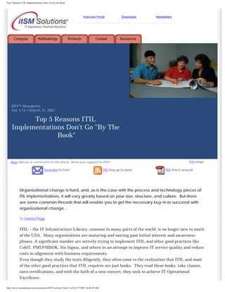 Top 5 Reasons ITIL Imlpementations Don t Go by the Book

Instructor Portal

Downloads

Newsletters

---------------------------------------------

DITY™ Newsletter
Vol. 3.12 • March 21, 2007

Top 5 Reasons ITIL
Implementations Don't Go "By The
Book"

digg (discuss or comment) on this article. Show your support for DITY!
Subscribe Its Free!

RSS Stay up to date!

Print page

PDF Pass it around!

Organizational change is hard, and, as is the case with the process and technology pieces of
ITIL implementations, it will vary greatly based on your size, structure, and culture. But there
are some common threads that will enable you to get the necessary buy-in to succeed with
organizational change...
By Leetza Pegg

ITIL – the IT Infrastructure Library, common in many parts of the world, is no longer new to much
of the USA. Many organizations are maturing and moving past initial interest and awareness
phases. A significant number are actively trying to implement ITIL and other good practices like
CobiT, PMI/PMBOK, Six Sigma, and others in an attempt to improve IT service quality and reduce
costs in alignment with business requirements.
Even though they study the texts diligently, they often come to the realization that ITIL and most
of the other good practices that ITIL requires are just books. They read these books, take classes,
earn certifications, and with the faith of a new convert, they seek to achieve IT Operational
Excellence.
http://www.itsmsolutions.com/newsletters/DITYvol3iss12.htm (1 of 4)3/17/2007 10:06:39 AM

 