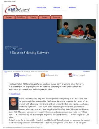 7 Steps to Selecting Software

Instructor Portal

Downloads

Newsletters

---------------------------------------------

DITY™ Newsletter
Vol. 3.14 • April 4, 2007

7 Steps to Selecting Software

Print page

digg (discuss or comment) on this article. Show your support for DITY!
Subscribe Its Free!

RSS Stay up to date!

PDF Pass it around!

I believe that all ITSM enabling software solutions should carry a warning label that says,
“Caveat Emptor.” It is up to you, not the software company or some "paid verifier” to
understand your needs and validate your decision...
By David Nichols

Who is Billy Mays and why does he always seem to be yelling at us? You know, he’s
the guy who pitches products like Oxiclean on TV; where he extols the virtues of the
product with a booming voice that is at least several decibels above pain … and urges
you to act “right now” … and if you do he’ll see to it personally that your order is
doubled (of course there are those shipping and handling fees). What got me thinking
about Billy Mays was some recent research I’d done on software products that claim everything

from “ITIL Compatibility” to “Ensuring IT Alignment with the Business” … almost forgot “ITIL in
a Box.”
Before I go too far in this article, I think it would be best if I clearly stated my biases on the subject
of software companies and products in the IT Service Management space. First of all, for quite
http://www.itsmsolutions.com/newsletters/DITYvol3iss14.htm (1 of 4)4/3/2007 8:28:40 AM

 