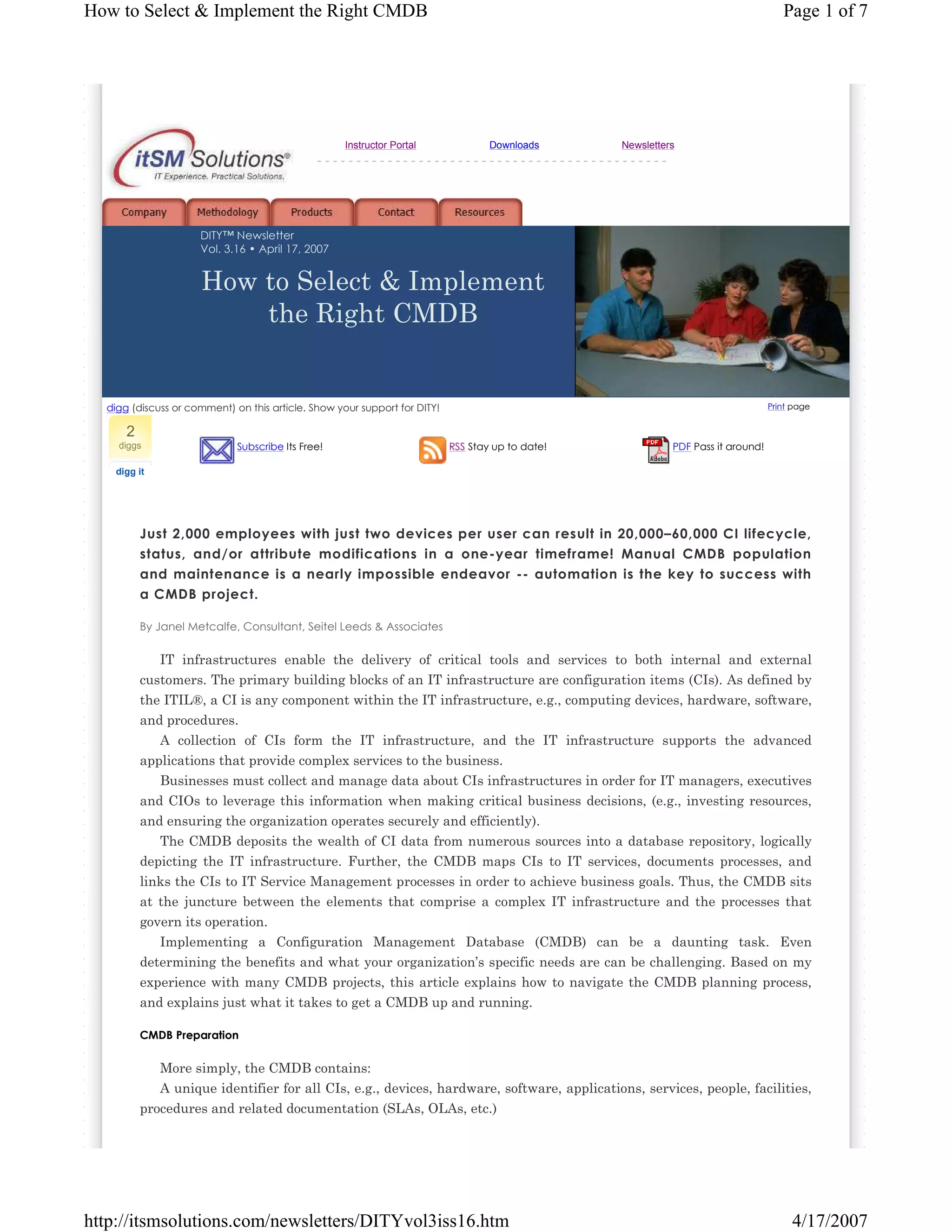 How to Select & Implement the Right CMDB

Instructor Portal

Page 1 of 7

Downloads

Newsletters

---------------------------------------------

DITY™ Newsletter
Vol. 3.16 • April 17, 2007

How to Select & Implement
the Right CMDB

Print page

digg (discuss or comment) on this article. Show your support for DITY!

2
diggs

Subscribe Its Free!

RSS Stay up to date!

PDF Pass it around!

digg it

Just 2,000 employees with just two devices per user can result in 20,000–60,000 CI lifecycle,
status, and/or attribute modifications in a one-year timeframe! Manual CMDB population
and maintenance is a nearly impossible endeavor -- automation is the key to success with
a CMDB project.
By Janel Metcalfe, Consultant, Seitel Leeds & Associates

IT infrastructures enable the delivery of critical tools and services to both internal and external
customers. The primary building blocks of an IT infrastructure are configuration items (CIs). As defined by
the ITIL®, a CI is any component within the IT infrastructure, e.g., computing devices, hardware, software,
and procedures.
A collection of CIs form the IT infrastructure, and the IT infrastructure supports the advanced
applications that provide complex services to the business.
Businesses must collect and manage data about CIs infrastructures in order for IT managers, executives
and CIOs to leverage this information when making critical business decisions, (e.g., investing resources,
and ensuring the organization operates securely and efficiently).
The CMDB deposits the wealth of CI data from numerous sources into a database repository, logically
depicting the IT infrastructure. Further, the CMDB maps CIs to IT services, documents processes, and
links the CIs to IT Service Management processes in order to achieve business goals. Thus, the CMDB sits
at the juncture between the elements that comprise a complex IT infrastructure and the processes that
govern its operation.
Implementing a Configuration Management Database (CMDB) can be a daunting task. Even
determining the benefits and what your organization’s specific needs are can be challenging. Based on my
experience with many CMDB projects, this article explains how to navigate the CMDB planning process,
and explains just what it takes to get a CMDB up and running.
CMDB Preparation

More simply, the CMDB contains:
A unique identifier for all CIs, e.g., devices, hardware, software, applications, services, people, facilities,
procedures and related documentation (SLAs, OLAs, etc.)

http://itsmsolutions.com/newsletters/DITYvol3iss16.htm

4/17/2007

 