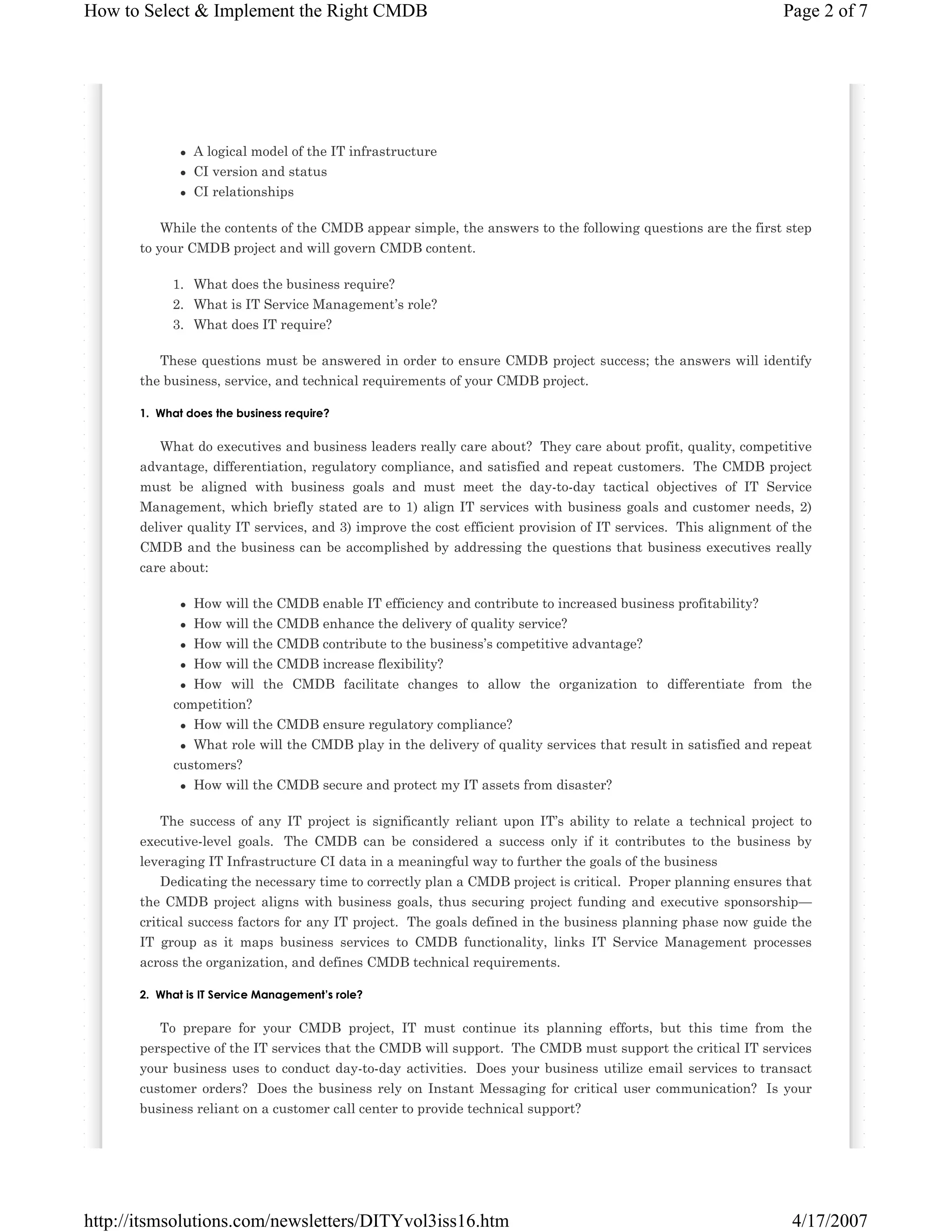 How to Select & Implement the Right CMDB

Page 2 of 7

A logical model of the IT infrastructure
CI version and status
CI relationships
While the contents of the CMDB appear simple, the answers to the following questions are the first step
to your CMDB project and will govern CMDB content.
1. What does the business require?
2. What is IT Service Management’s role?
3. What does IT require?
These questions must be answered in order to ensure CMDB project success; the answers will identify
the business, service, and technical requirements of your CMDB project.
1.€ What does the business require?

What do executives and business leaders really care about? They care about profit, quality, competitive
advantage, differentiation, regulatory compliance, and satisfied and repeat customers. The CMDB project
must be aligned with business goals and must meet the day-to-day tactical objectives of IT Service
Management, which briefly stated are to 1) align IT services with business goals and customer needs, 2)
deliver quality IT services, and 3) improve the cost efficient provision of IT services. This alignment of the
CMDB and the business can be accomplished by addressing the questions that business executives really
care about:
How will the CMDB enable IT efficiency and contribute to increased business profitability?
How will the CMDB enhance the delivery of quality service?
How will the CMDB contribute to the business’s competitive advantage?
How will the CMDB increase flexibility?
How will the CMDB facilitate changes to allow the organization to differentiate from the
competition?
How will the CMDB ensure regulatory compliance?
What role will the CMDB play in the delivery of quality services that result in satisfied and repeat
customers?
How will the CMDB secure and protect my IT assets from disaster?
The success of any IT project is significantly reliant upon IT’s ability to relate a technical project to
executive-level goals. The CMDB can be considered a success only if it contributes to the business by
leveraging IT Infrastructure CI data in a meaningful way to further the goals of the business
Dedicating the necessary time to correctly plan a CMDB project is critical. Proper planning ensures that
the CMDB project aligns with business goals, thus securing project funding and executive sponsorship—
critical success factors for any IT project. The goals defined in the business planning phase now guide the
IT group as it maps business services to CMDB functionality, links IT Service Management processes
across the organization, and defines CMDB technical requirements.
2.€ What is IT Service Management’s role?

To prepare for your CMDB project, IT must continue its planning efforts, but this time from the
perspective of the IT services that the CMDB will support. The CMDB must support the critical IT services
your business uses to conduct day-to-day activities. Does your business utilize email services to transact
customer orders? Does the business rely on Instant Messaging for critical user communication? Is your
business reliant on a customer call center to provide technical support?

http://itsmsolutions.com/newsletters/DITYvol3iss16.htm

4/17/2007

 