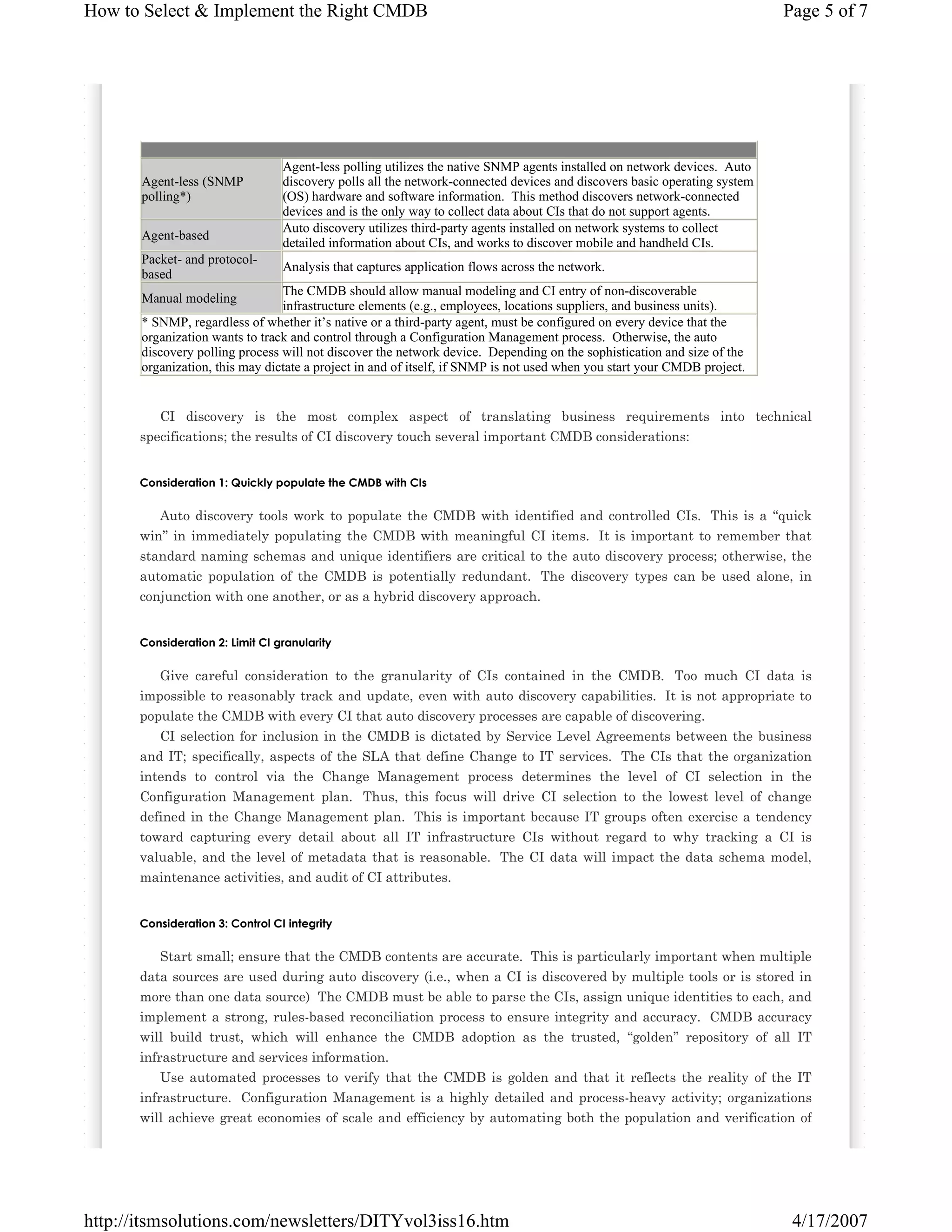 How to Select & Implement the Right CMDB

Agent-less (SNMP
polling*)
Agent-based
Packet- and protocolbased

Page 5 of 7

Agent-less polling utilizes the native SNMP agents installed on network devices. Auto
discovery polls all the network-connected devices and discovers basic operating system
(OS) hardware and software information. This method discovers network-connected
devices and is the only way to collect data about CIs that do not support agents.
Auto discovery utilizes third-party agents installed on network systems to collect
detailed information about CIs, and works to discover mobile and handheld CIs.
Analysis that captures application flows across the network.

The CMDB should allow manual modeling and CI entry of non-discoverable
infrastructure elements (e.g., employees, locations suppliers, and business units).
* SNMP, regardless of whether it’s native or a third-party agent, must be configured on every device that the
organization wants to track and control through a Configuration Management process. Otherwise, the auto
discovery polling process will not discover the network device. Depending on the sophistication and size of the
organization, this may dictate a project in and of itself, if SNMP is not used when you start your CMDB project.
Manual modeling

CI discovery is the most complex aspect of translating business requirements into technical
specifications; the results of CI discovery touch several important CMDB considerations:

Consideration 1: Quickly populate the CMDB with CIs

Auto discovery tools work to populate the CMDB with identified and controlled CIs. This is a “quick
win” in immediately populating the CMDB with meaningful CI items. It is important to remember that
standard naming schemas and unique identifiers are critical to the auto discovery process; otherwise, the
automatic population of the CMDB is potentially redundant. The discovery types can be used alone, in
conjunction with one another, or as a hybrid discovery approach.

Consideration 2: Limit CI granularity

Give careful consideration to the granularity of CIs contained in the CMDB. Too much CI data is
impossible to reasonably track and update, even with auto discovery capabilities. It is not appropriate to
populate the CMDB with every CI that auto discovery processes are capable of discovering.
CI selection for inclusion in the CMDB is dictated by Service Level Agreements between the business
and IT; specifically, aspects of the SLA that define Change to IT services. The CIs that the organization
intends to control via the Change Management process determines the level of CI selection in the
Configuration Management plan. Thus, this focus will drive CI selection to the lowest level of change
defined in the Change Management plan. This is important because IT groups often exercise a tendency
toward capturing every detail about all IT infrastructure CIs without regard to why tracking a CI is
valuable, and the level of metadata that is reasonable. The CI data will impact the data schema model,
maintenance activities, and audit of CI attributes.

Consideration 3: Control CI integrity

Start small; ensure that the CMDB contents are accurate. This is particularly important when multiple
data sources are used during auto discovery (i.e., when a CI is discovered by multiple tools or is stored in
more than one data source) The CMDB must be able to parse the CIs, assign unique identities to each, and
implement a strong, rules-based reconciliation process to ensure integrity and accuracy. CMDB accuracy
will build trust, which will enhance the CMDB adoption as the trusted, “golden” repository of all IT
infrastructure and services information.
Use automated processes to verify that the CMDB is golden and that it reflects the reality of the IT
infrastructure. Configuration Management is a highly detailed and process-heavy activity; organizations
will achieve great economies of scale and efficiency by automating both the population and verification of

http://itsmsolutions.com/newsletters/DITYvol3iss16.htm

4/17/2007

 