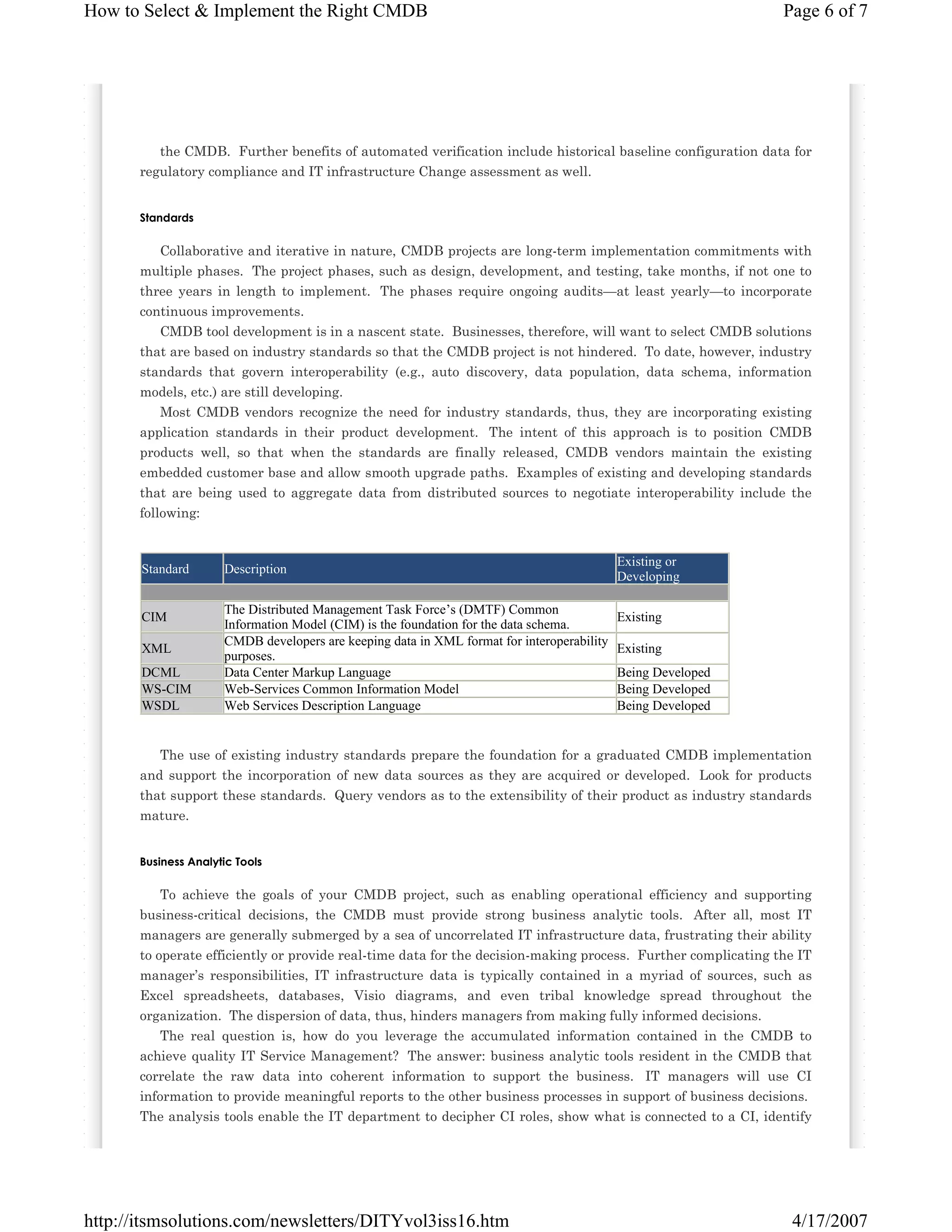 How to Select & Implement the Right CMDB

Page 6 of 7

the CMDB. Further benefits of automated verification include historical baseline configuration data for
regulatory compliance and IT infrastructure Change assessment as well.

Standards

Collaborative and iterative in nature, CMDB projects are long-term implementation commitments with
multiple phases. The project phases, such as design, development, and testing, take months, if not one to
three years in length to implement. The phases require ongoing audits—at least yearly—to incorporate
continuous improvements.
CMDB tool development is in a nascent state. Businesses, therefore, will want to select CMDB solutions
that are based on industry standards so that the CMDB project is not hindered. To date, however, industry
standards that govern interoperability (e.g., auto discovery, data population, data schema, information
models, etc.) are still developing.
Most CMDB vendors recognize the need for industry standards, thus, they are incorporating existing
application standards in their product development. The intent of this approach is to position CMDB
products well, so that when the standards are finally released, CMDB vendors maintain the existing
embedded customer base and allow smooth upgrade paths. Examples of existing and developing standards
that are being used to aggregate data from distributed sources to negotiate interoperability include the
following:

Standard

CIM
XML
DCML
WS-CIM
WSDL

Description
The Distributed Management Task Force’s (DMTF) Common
Information Model (CIM) is the foundation for the data schema.
CMDB developers are keeping data in XML format for interoperability
purposes.
Data Center Markup Language
Web-Services Common Information Model
Web Services Description Language

Existing or
Developing
Existing
Existing
Being Developed
Being Developed
Being Developed

The use of existing industry standards prepare the foundation for a graduated CMDB implementation
and support the incorporation of new data sources as they are acquired or developed. Look for products
that support these standards. Query vendors as to the extensibility of their product as industry standards
mature.

Business Analytic Tools

To achieve the goals of your CMDB project, such as enabling operational efficiency and supporting
business-critical decisions, the CMDB must provide strong business analytic tools. After all, most IT
managers are generally submerged by a sea of uncorrelated IT infrastructure data, frustrating their ability
to operate efficiently or provide real-time data for the decision-making process. Further complicating the IT
manager’s responsibilities, IT infrastructure data is typically contained in a myriad of sources, such as
Excel spreadsheets, databases, Visio diagrams, and even tribal knowledge spread throughout the
organization. The dispersion of data, thus, hinders managers from making fully informed decisions.
The real question is, how do you leverage the accumulated information contained in the CMDB to
achieve quality IT Service Management? The answer: business analytic tools resident in the CMDB that
correlate the raw data into coherent information to support the business. IT managers will use CI
information to provide meaningful reports to the other business processes in support of business decisions.
The analysis tools enable the IT department to decipher CI roles, show what is connected to a CI, identify

http://itsmsolutions.com/newsletters/DITYvol3iss16.htm

4/17/2007

 