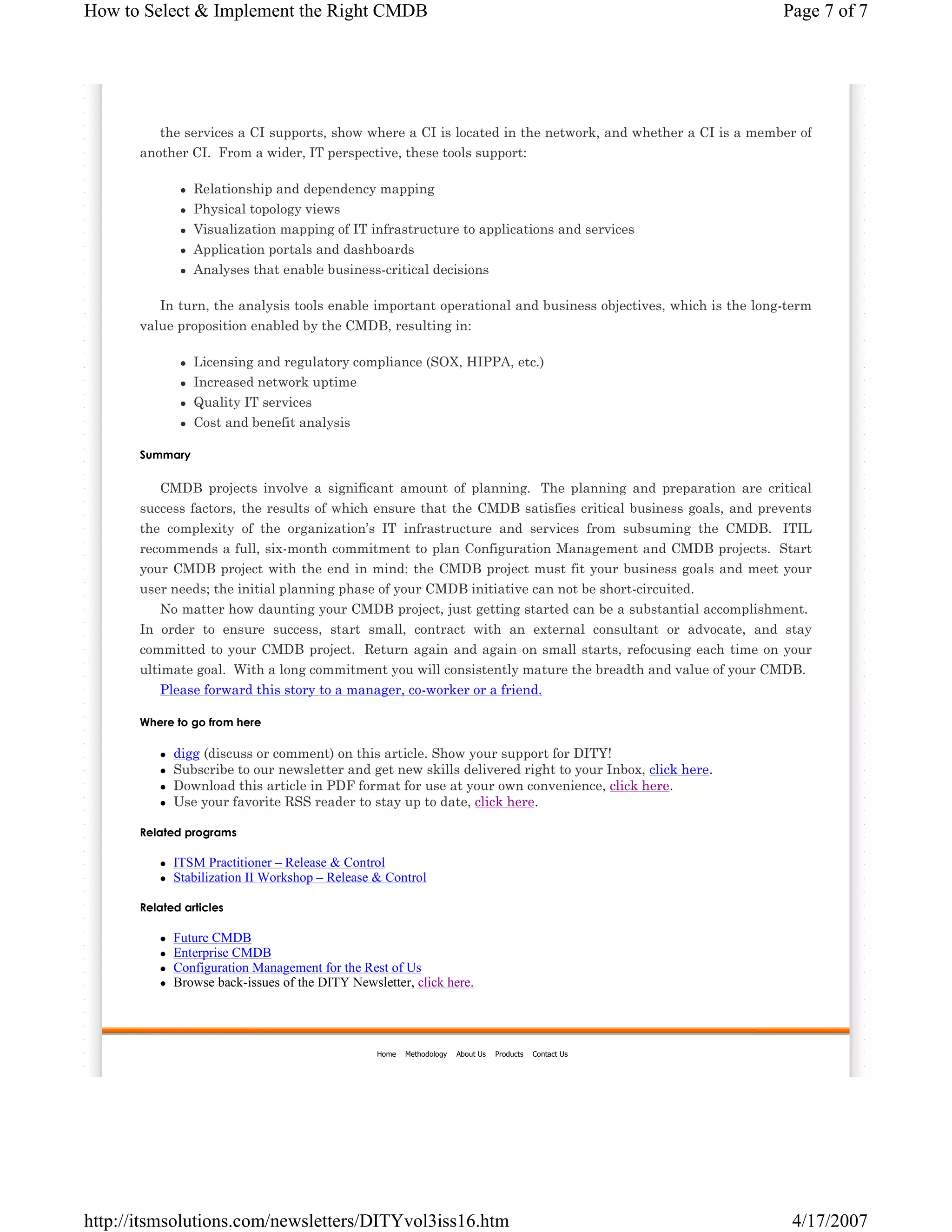 How to Select & Implement the Right CMDB

Page 7 of 7

the services a CI supports, show where a CI is located in the network, and whether a CI is a member of
another CI. From a wider, IT perspective, these tools support:
Relationship and dependency mapping
Physical topology views
Visualization mapping of IT infrastructure to applications and services
Application portals and dashboards
Analyses that enable business-critical decisions
In turn, the analysis tools enable important operational and business objectives, which is the long-term
value proposition enabled by the CMDB, resulting in:
Licensing and regulatory compliance (SOX, HIPPA, etc.)
Increased network uptime
Quality IT services
Cost and benefit analysis
Summary

CMDB projects involve a significant amount of planning. The planning and preparation are critical
success factors, the results of which ensure that the CMDB satisfies critical business goals, and prevents
the complexity of the organization’s IT infrastructure and services from subsuming the CMDB. ITIL
recommends a full, six-month commitment to plan Configuration Management and CMDB projects. Start
your CMDB project with the end in mind: the CMDB project must fit your business goals and meet your
user needs; the initial planning phase of your CMDB initiative can not be short-circuited.
No matter how daunting your CMDB project, just getting started can be a substantial accomplishment.
In order to ensure success, start small, contract with an external consultant or advocate, and stay
committed to your CMDB project. Return again and again on small starts, refocusing each time on your
ultimate goal. With a long commitment you will consistently mature the breadth and value of your CMDB.
Please forward this story to a manager, co-worker or a friend.
Where to go from here

digg (discuss or comment) on this article. Show your support for DITY!
Subscribe to our newsletter and get new skills delivered right to your Inbox, click here.
Download this article in PDF format for use at your own convenience, click here.
Use your favorite RSS reader to stay up to date, click here.
Related programs

ITSM Practitioner – Release & Control
Stabilization II Workshop – Release & Control
Related articles

Future CMDB
Enterprise CMDB
Configuration Management for the Rest of Us
Browse back-issues of the DITY Newsletter, click here.

Home

Methodology

About Us

Products

http://itsmsolutions.com/newsletters/DITYvol3iss16.htm

Contact Us

4/17/2007

 