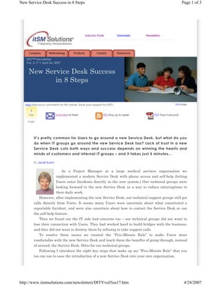 New Service Desk Success in 8 Steps

Page 1 of 3

Instructor Portal

Downloads

Newsletters

---------------------------------------------

DITY™ Newsletter
Vol. 3.17 • April 24, 2007

New Service Desk Success
in 8 Steps

Print page

digg (discuss or comment) on this article. Show your support for DITY!

1
digg

Subscribe Its Free!

RSS Stay up to date!

PDF Pass it around!

dugg!

It’s pretty common for Users to go around a new Service Desk, but what do you
do when IT groups go around the new Service Desk too? Lack of trust in a new
Service Desk cuts both ways and success depends on winning the hearts and
minds of customers and internal IT groups – and it takes just 5 minutes…
By Janet Kuhn

As a Project Manager at a large medical services organization we
implemented a modern Service Desk with phone access and self-help (letting
Users enter Incidents directly in the new system.) Our technical groups were
looking forward to the new Service Desk as a way to reduce interruptions to
their daily work.
However, after implementing the new Service Desk, our technical support groups still got
calls directly from Users. It seems many Users were uncertain about what constituted a
reportable Incident, and were also uncertain about how to contact the Service Desk or use
the self-help feature.
Then we found out the IT side had concerns too – our technical groups did not want to
lose their connection with Users. They had worked hard to build bridges with the business,
and they did not want to destroy them by refusing to take support calls.
To resolve these issues we created the “Five-Minute Rule” to make Users more
comfortable with the new Service Desk and teach them the benefits of going through, instead
of around, the Service Desk. Ditto for our technical groups.
Following I introduce the eight key steps that make up my “Five-Minute Rule” that you
too can use to ease the introduction of a new Service Desk into your own organization.

http://www.itsmsolutions.com/newsletters/DITYvol3iss17.htm

4/24/2007

 