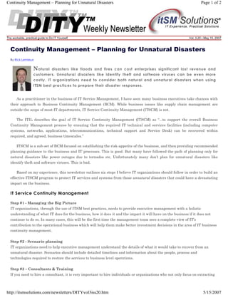 Continuity Management – Planning for Unnatural Disasters

The workable, practical guide to Do IT Yourself

Page 1 of 2

Vol. 3.20 • May 15, 2007

Continuity Management – Planning for Unnatural Disasters
By Rick Lemieux

N atural

disasters like floods and fires can cost enterprises significant lost revenue and
customers. Unnatural disasters like identify theft and software viruses can be even more
costly. IT organizations need to consider both natural and unnatural disasters when using
ITSM best practices to prepare their disaster responses.

As a practitioner in the business of IT Service Management, I have seen many business executives take chances with
their approach to Business Continuity Management (BCM). While business issues like supply chain management are
outside the scope of most IT departments, IT Service Continuity Management (ITSCM) is not.
The ITIL describes the goal of IT Service Continuity Management (ITSCM) as “...to support the overall Business
Continuity Management process by ensuring that the required IT technical and services facilities (including computer
systems, networks, applications, telecommunications, technical support and Service Desk) can be recovered within
required, and agreed, business timescales.”
ITSCM is a sub-set of BCM focused on establishing the risk-appetite of the business, and then providing recommended
planning guidance to the business and IT processes. This is good. But many have followed the path of planning only for
natural disasters like power outages due to tornados etc. Unfortunately many don’t plan for unnatural disasters like
identify theft and software viruses. This is bad.
Based on my experience, this newsletter outlines six steps I believe IT organizations should follow in order to build an
effective ITSCM program to protect IT services and systems from those unnatural disasters that could have a devastating
impact on the business.

IT Service Continuity Management
Step #1 - Managing the Big Picture
IT organizations, through the use of ITSM best practices, needs to provide executive management with a holistic
understanding of what IT does for the business, how it does it and the impact it will have on the business if it does not
continue to do so. In many cases, this will be the first time the management team sees a complete view of IT’s
contribution to the operational business which will help them make better investment decisions in the area of IT business
continuity management.
Step #2 - Scenario planning
IT organizations need to help executive management understand the details of what it would take to recover from an
unnatural disaster. Scenarios should include detailed timelines and information about the people, process and
technologies required to restore the services to business level operations.
Step #3 – Consultants & Training
If you need to hire a consultant, it is very important to hire individuals or organizations who not only focus on extracting

http://itsmsolutions.com/newsletters/DITYvol3iss20.htm

5/15/2007

 