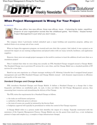 When Project Management Is Wrong For Your Project

The workable, practical guide to Do IT Yourself

Page 1 of 2

Vol. 3.21 • May 22, 2007

When Project Management Is Wrong For Your Project
By Janet Kuhn

O ne new office, two new offices, three new offices, more… If planning for major, repetitive
projects at your organization sounds like the childhood game, “Hot Potato,” maybe formal
Project Management is just what you don’t need…

The company where I previously worked embarked upon a major building and acquisition program, adding new
medical clinics at an average rate of one a week.
When we began this aggressive program, we treated each new clinic like a project. And, indeed, it was a project as we
assessed the impact on our existing configurations and placed orders with our many network, hardware, and application
suppliers.
However, there were not enough project managers in the world to continue to treat the addition of each new clinic as a
standalone project!
Then I realized that what we were doing was actually an ITIL Standard Change wrapped around a Change Model.
The Standard Change was to provision IT services for a new clinic, and the Change Model was a standard portfolio of IT
services for a new clinic.
Based on my own experience as a Project manager working in IT, following I describe how I scrapped formal project
management and used ITIL Standard Changes and Change Models instead – with dramatic improvements in efficiency
and quality at the same time.

Standard Changes and Change Models
ITIL introduces Standard Changes and Change Models. It defines a Standard Change as a change that is done
frequently and follows an established path. As such, it does not follow the full Change Management process, thus
consuming fewer resources and streamlining the delivery of the Change.
The ITIL states the requirements for a Standard Change as follows:
the tasks are well-known and proven
authority is effectively given in advance
the train of events can usually be initiated by the Service Desk
budgetary approval will typically be preordained or within the control of the Change requester.
A Change Model refers to a process model that identifies the impact of a change. Typically constructed with the
assistance of the Capacity Management Process, Change Models can run the gamut from small (e.g., a new workgroup
printer) to large and complex (e.g., a complex or large infrastructure change).

http://www.itsmsolutions.com/newsletters/DITYvol3iss21.htm

5/22/2007

 
