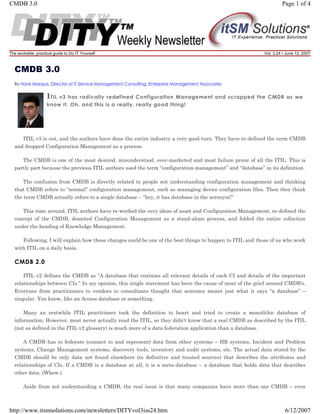 CMDB 3.0

Page 1 of 4

The workable, practical guide to Do IT Yourself

Vol. 3.24 • June 12, 2007

CMDB 3.0
By Hank Marquis, Director of IT Service Management Consulting, Enterprise Management Associates

I TIL

v3 has radically redefined Configuration Management and scrapped the CMDB as we
know it. Oh, and this is a really, really good thing!

ITIL v3 is out, and the authors have done the entire industry a very good turn. They have re-defined the term CMDB
and dropped Configuration Management as a process.
The CMDB is one of the most desired, misunderstood, over-marketed and most failure prone of all the ITIL. This is
partly part because the previous ITIL authors used the term “configuration management” and “database” in its definition.
The confusion from CMDB is directly related to people not understanding configuration management and thinking
that CMDB refers to “normal” configuration management, such as managing device configuration files. Then they think
the term CMDB actually refers to a single database – “hey, it has database in the acronym!”
This time around, ITIL authors have re-worked the very ideas of asset and Configuration Management, re-defined the
concept of the CMDB, demoted Configuration Management as a stand-alone process, and folded the entire collection
under the heading of Knowledge Management.
Following, I will explain how these changes could be one of the best things to happen to ITIL and those of us who work
with ITIL on a daily basis.

CMDB 2.0
ITIL v2 defines the CMDB as “A database that contains all relevant details of each CI and details of the important
relationships between CIs.” In my opinion, this single statement has been the cause of most of the grief around CMDB’s.
Everyone from practitioners to vendors to consultants thought that sentence meant just what it says “a database” –
singular. You know, like an Access database or something.
Many an erstwhile ITIL practitioner took the definition to heart and tried to create a monolithic database of
information. However, most never actually read the ITIL, so they didn’t know that a real CMDB as described by the ITIL
(not as defined in the ITIL v2 glossary) is much more of a data federation application than a database.
A CMDB has to federate (connect to and represent) data from other systems – HR systems, Incident and Problem
systems, Change Management systems, discovery tools, inventory and audit systems, etc. The actual data stored by the
CMDB should be only data not found elsewhere (in definitive and trusted sources) that describes the attributes and
relationships of CIs. If a CMDB is a database at all, it is a meta-database – a database that holds data that describes
other data. (Whew.)
Aside from not understanding a CMDB, the real issue is that many companies have more than one CMDB – even

http://www.itsmsolutions.com/newsletters/DITYvol3iss24.htm

6/12/2007

 