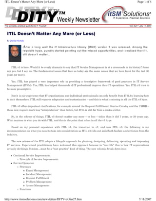 ITIL Doesn’t Matter Any More (or Less)

The workable, practical guide to Do IT Yourself

Page 1 of 4

Vol. 3.27 • July 11, 2007

ITIL Doesn’t Matter Any More (or Less)
By David Nichols

A fter

a long wait the IT Infrastructure Library (ITIL®) version 3 was released. Among the
requisite hype, pundits started pointing out the missed opportunities, and I realized that ITIL
still doesn’t matter...

ITIL v3 is here. Would it be overly dramatic to say that IT Service Management is at a crossroads in its history? Some
say yes, but I say no. The fundamental issues that face us today are the same issues that we have faced for the last 30
years (or more).
Yes, ITIL has played a very important role in providing a descriptive framework of good practices in IT Service
Management (ITSM). Yes, ITIL has helped thousands of IT professional improve their IT operations. Yes, ITIL v3 tries to
be more prescriptive.
But it is our experience that IT organizations and individual professionals can only benefit from ITIL by learning how
to do it themselves. ITIL still requires adaptation and customization – and this is what is missing in all the ITIL v3 hype.
ITIL v3 offers important clarifications, for example around the Request Fulfillment, Service Catalog and the CMDB –
these now require much less “interpretation” than before, but ITIL is still far from a cookie-cutter.
So, in the scheme of things, ITIL v3 doesn’t matter any more – or less – today than it did 7 years, or 20 years ago.
What matters is what you do with ITIL, and this is the point that is lost in all the v3 hype.
Based on my personal experience with ITIL v1, the transition to v2, and now ITIL v3, the following is my
recommendation on what you need to take into consideration as ITIL v3 rolls out amid both fanfare and criticism from the
industry.
The new release of the ITIL adopts a lifecycle approach for planning, designing, delivering, operating and improving
IT services. Experienced practitioners have welcomed this approach because in “real life” this is how IT organizations
actually do things. Hmmm…must be a “best practice” kind of thing. The new volumes break down into:
Continual Service Improvement
Principle of Service Improvement
Service Operation
Processes
Event Management
Incident Management
Request Fulfillment
Problem Management
Access Management
Functions

http://www.itsmsolutions.com/newsletters/DITYvol3iss27.htm

7/11/2007

 