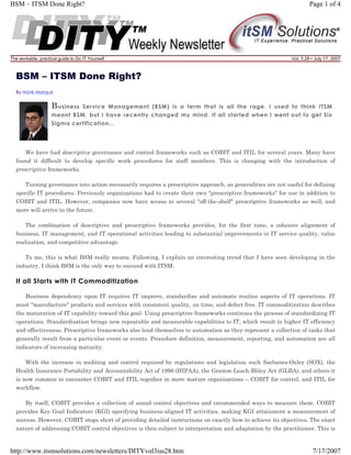BSM – ITSM Done Right?

The workable, practical guide to Do IT Yourself

Page 1 of 4

Vol. 3.28 • July 17, 2007

BSM – ITSM Done Right?
By Hank Marquis

B usiness

Service Management (BSM) is a term that is all the rage. I used to think ITSM
meant BSM, but I have recently changed my mind. It all started when I went out to get Six
Sigma certification...

We have had descriptive governance and control frameworks such as COBIT and ITIL for several years. Many have
found it difficult to develop specific work procedures for staff members. This is changing with the introduction of
prescriptive frameworks.
Turning governance into action necessarily requires a prescriptive approach, as generalities are not useful for defining
specific IT procedures. Previously organizations had to create their own "prescriptive frameworks" for use in addition to
COBIT and ITIL. However, companies now have access to several "off-the-shelf" prescriptive frameworks as well, and
more will arrive in the future.
The combination of descriptive and prescriptive frameworks provides, for the first time, a cohesive alignment of
business, IT management, and IT operational activities leading to substantial improvements in IT service quality, value
realization, and competitive advantage.
To me, this is what BSM really means. Following, I explain an interesting trend that I have seen developing in the
industry. I think BSM is the only way to succeed with ITSM.

It all Starts with IT Commoditization
Business dependency upon IT requires IT improve, standardize and automate routine aspects of IT operations. IT
must "manufacture" products and services with consistent quality, on time, and defect free. IT commoditization describes
the maturation of IT capability toward this goal. Using prescriptive frameworks continues the process of standardizing IT
operations. Standardization brings new repeatable and measurable capabilities to IT, which result in higher IT efficiency
and effectiveness. Prescriptive frameworks also lend themselves to automation as they represent a collection of tasks that
generally result from a particular event or events. Procedure definition, measurement, reporting, and automation are all
indicators of increasing maturity.
With the increase in auditing and control required by regulations and legislation such Sarbanes-Oxley (SOX), the
Health Insurance Portability and Accountability Act of 1996 (HIPAA), the Gramm-Leach-Bliley Act (GLBA), and others it
is now common to encounter COBIT and ITIL together in more mature organizations – COBIT for control, and ITIL for
workflow.
By itself, COBIT provides a collection of sound control objectives and recommended ways to measure them. COBIT
provides Key Goal Indicators (KGI) specifying business-aligned IT activities, making KGI attainment a measurement of
success. However, COBIT stops short of providing detailed instructions on exactly how to achieve its objectives. The exact
nature of addressing COBIT control objectives is then subject to interpretation and adaptation by the practitioner. This is

http://www.itsmsolutions.com/newsletters/DITYvol3iss28.htm

7/17/2007

 