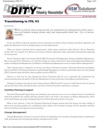 Transitioning to ITIL V3

The workable, practical guide to Do IT Yourself

Page 1 of 3

Vol. 3.29 • July 24, 2007

Transitioning to ITIL V3
By Janet Kuhn

W hile

my friends, both young and old, are reading the just-released Harry Potter book, I
have just finished reading another hefty and long-awaited British title – ITIL v.3 Service
Transition.

In the new ITIL V3 Lifecycle approach, Service Transition sits between Service Design and Service Operation and
guides the deployment of new or changed services into the infrastructure.
When you include Continual Service Improvement, which wraps around the whole Lifecycle, Service Transition
becomes the “new normal” as it delivers new services to Service Operations while continually measuring and improving
its own processes.
Service Transition aligns most closely with the ITIL V2 processes of Configuration, Change and Release Management.
But as you read Service Transition, one of the first things you notice is that Service Asset and Configuration Management
replaces Configuration Management, and Release and Deployment Management seems to replace Release Management!
These changes pale in comparison to the four new Service Transition processes: Transition Planning and Support,
Service Validation and Testing, Evaluation, and Knowledge Management. It will be a while before these new and changed
ITIL V3 process names roll off my tongue as glibly as those of ITIL V2.
However, it took just one pass through the Service Transition book for me to appreciate the contributions the
restructured processes will make to IT Service Management in terms of structure, thoroughness and effectiveness.
Following, I compare and contrast these changes between ITIL V2 and V3. I present a brief look at each new process
and describe what it does and what benefits it provides to Service Transition and business customers.

Transition Planning & Support
Transition Planning & Support plans and coordinates the resources to move a new or changed service into production
within the predicted cost, quality and time estimates. This is not really a new process, as Release Management, and to
some extent Change, previously incorporated portions of these planning activities in its scope.
What is new, however, is that the Transition Planning & Support process gives this process the high visibility it
deserves by providing guidance for establishing release policies and transition strategies and for planning individual
Service Transitions and support for those transitions.

Change Management
Change Management continues its previous mission of responding to the customer’s changing business requirements
while maximizing value and reducing incidents, disruption and re-work.

http://www.itsmsolutions.com/newsletters/DITYvol3iss29.htm

7/24/2007

 