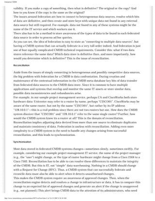 Enterprise CMDB

validity. If you make a copy of something, then what is definitive? The original or the copy? And
how to you know if the copy is the same as the original?
The issues around federation are how to connect to heterogeneous data sources, resolve which bits
of data are definitive, and then create and store keys with unique data not found in any external
data source but still required. For example, data not found in any of these systems might be the
name of the IT service and which workers use it.

There also has to be a method to store awareness of the types of data to be found in each federated
data source in order to process ad hoc queries.
As you can see, the idea of federation is easy to state as "connecting to multiple data sources", but
having a CMDB system that can actually federate is a very tall order indeed. And federation is just
one of four equally complicated CMDB technical requirements. Consider this: what if two data
stores reference the same data? Which data store is definitive then, and more importantly, how
would you determine which is definitive? This is the issue of reconciliation.
Reconciliation

Aside from the issues of simply connecting to heterogeneous and possibly competitive data sources,
the big problem with federation for a CMDB is data confrontation. During creation and
maintenance of the contextual information in the CMDB meta database key bits of data transfer
from federated data sources to the CMDB data store. Since it is common to have multiple
applications and systems that overlap and monitor the same IT assets or store similar data,
possible data inconsistencies and redundancies arise.
For example, in our sample project management service, perhaps CA and CiscoWorks both store
hardware data: Unicenter may refer to a router by name, perhaps “CISCO01”. CiscoWorks may be
aware of the same router, but not by the name “CISCO01”, but rather by its IP address
"128.10.0.1"—this is a real problem since there are not two routers but one. How does the CMDB
system discover that "CISCO01" and "128.10.0.1" refer to the same single router? Further, how
would the CMDB system know its a router at all? This is the domain of reconciliation.
Reconciliation implies adjusting data derived from more than one source to eliminate duplicates
and maintain consistency of data. Federation is useless with reconciliation. Adding even more
complexity to a CMDB system is the need to handle any changes arising from successful
reconciliation, and this leads to synchronization.
Synchronization

Most data stored in federated CMDB systems changes—sometimes slowly, sometimes swiftly. For
example, considering our example project management IT service, the name of the project manager
(e.g., the "user") might change, or the type of router hardware might change from a Cisco 2504 to a
Cisco 7502. Reconciliation has to be able to can resolve these differences to maintain the integrity
of the CMDB. But this is IT, not "simple" data warehousing. Nothing in a CMDB should change
with a Request for Change (RFC). Thus, a CMDB system that can successfully federate and
reconcile data must also be able to alert when it detects unauthorized changes.
This makes the CMDB system require an awareness of approved changes. Then, when the
reconciliation engine detects and resolves a change in infrastructure or data, it has to compare this
change to an expected list of approved changes and generate an alert if the change is unapproved
(e.g., not planned.) This alert brings CMDB data to the attention of its administrators, who need
http://www.itsmsolutions.com/newsletters/DITYvol3iss4.htm (3 of 5)1/21/2007 8:38:38 AM

 