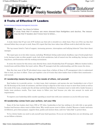 8 Traits of Effective IT Leaders

The workable, practical guide to Do IT Yourself

Page 1 of 3

Vol. 3.40 • October 9, 2007

8 Traits of Effective IT Leaders
By Hank Marquis, Enterprise Management Associates

T o Lead, You Have to Follow
A study finds that IT workers are more stressed than firefighters and doctors. The reason
may be that IT leaders don’t know how to follow...

A study claims that 97 per cent of IT workers say their job is stressful on a daily basis. Four out of five say they feel
stressed before they even get to work. Some 25% report that they have taken time off from work to deal with the stress.
The top reason listed is “lack of support, increasing pressure, interruptions and bullying behavior” from their direct
manager.
The report goes on to list other reasons, including: Workload, feeling undervalued, deadlines, type of work people have
to do, having to take on other people’s work, lack of job satisfaction, lack of control over the working day, having to work
long hours, and frustration with the working environment.
It seems the reasons for this stress come directly from a lack of leadership from IT managers. Effective leaders build a
trusted team and then follow the team’s advice. Many IT managers lack this understanding, and this causes the stress.
How Zen that most of the IT job-related stress comes from a failure of those in IT management roles to understand
that to lead, you have to follow. I have put together a list of 8 traits that show leaders how to follow their constituents –
and succeed.

#1 Leadership means focusing on the needs of others, not yourself
Real leaders try to provide service – to their team, their customers, and anyone else met. Leadership is not a 9-to-5
job. By focusing on the needs of customers, and then trying to align his or her team in ways to meet those needs as well as
the needs of the team, a leader gets the job done and develops followers. Customers want to work with a leader because a
leader team produces results. Your team wants to follow your lead because you take into account its needs and
requirements.
To improve your leadership skills consider spending as much time with your customers as you do with your team.

#2 Leadership comes from your actions, not your title
Some of the best leaders don’t have CIO or VP titles. Leadership in fact has nothing to do with title or pay-grade.
Leaders lead because others want to follow them. Why would anyone want to follow a leader? Because a leader motivates
its followers, gives them purpose, supports them, guides and mentors them, and even “takes flak” to protect them.
To be a better leader you need to ask yourself some hard questions. If you are not leading then you are dictating, and
no one follows a dictator.

http://www.itsmsolutions.com/newsletters/DITYvol3iss40.htm

10/9/2007

 