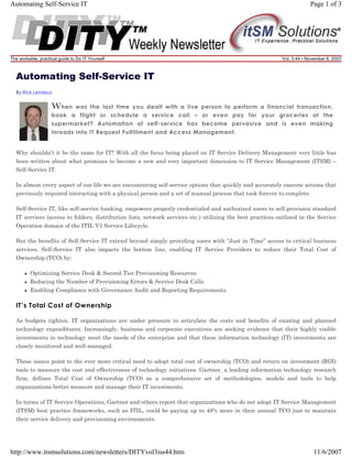 Automating Self-Service IT

The workable, practical guide to Do IT Yourself

Page 1 of 3

Vol. 3.44 • November 6, 2007

Automating Self-Service IT
By Rick Lemieux

W hen

was the last time you dealt with a live person to perform a financial transaction,
book a flight or schedule a service call – or even pay for your groceries at the
supermarket? Automation of self-service has become pervasive and is even making
inroads into IT Request Fulfillment and Access Management.

Why shouldn’t it be the same for IT? With all the focus being placed on IT Service Delivery Management very little has
been written about what promises to become a new and very important dimension to IT Service Management (ITSM) –
Self-Service IT.
In almost every aspect of our life we are encountering self-service options that quickly and accurately execute actions that
previously required interacting with a physical person and a set of manual process that took forever to complete.
Self-Service IT, like self-service banking, empowers properly credentialed and authorized users to self-provision standard
IT services (access to folders, distribution lists, network services etc.) utilizing the best practices outlined in the Service
Operation domain of the ITIL V3 Service Lifecycle.
But the benefits of Self-Service IT extend beyond simply providing users with “Just in Time” access to critical business
services. Self-Service IT also impacts the bottom line, enabling IT Service Providers to reduce their Total Cost of
Ownership (TCO) by:
Optimizing Service Desk & Second-Tier Provisioning Resources
Reducing the Number of Provisioning Errors & Service Desk Calls
Enabling Compliance with Governance Audit and Reporting Requirements

IT’s Total Cost of Ownership
As budgets tighten, IT organizations are under pressure to articulate the costs and benefits of existing and planned
technology expenditures. Increasingly, business and corporate executives are seeking evidence that their highly visible
investments in technology meet the needs of the enterprise and that these information technology (IT) investments are
closely monitored and well-managed.
These issues point to the ever more critical need to adopt total cost of ownership (TCO) and return on investment (ROI)
tools to measure the cost and effectiveness of technology initiatives. Gartner, a leading information technology research
firm, defines Total Cost of Ownership (TCO) as a comprehensive set of methodologies, models and tools to help
organizations better measure and manage their IT investments.
In terms of IT Service Operations, Gartner and others report that organizations who do not adopt IT Service Management
(ITSM) best practice frameworks, such as ITIL, could be paying up to 48% more in their annual TCO just to maintain
their service delivery and provisioning environments.

http://www.itsmsolutions.com/newsletters/DITYvol3iss44.htm

11/6/2007

 