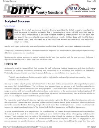 Scripted Success

The workable, practical guide to Do IT Yourself

Page 1 of 4

Vol. 3.45 • November 13, 2007

Scripted Success
By Hank Marquis

S ervice

Desk staff performing Incident Control provides the initial support, investigation
and diagnosis to resolve incidents. The IT Infrastructure Library (ITIL®) says that key to
Service Desk effectiveness is efficient Incident matching. Unfortunately, the ITIL does not
say exactly how one should implement matching! Luckily, hidden deep with the ITIL, there
are some clues, and they lead to a very effective method for matching: the diagnostic
script (or script).
A script is an expert system using structured questions to collect data. Scripts let non-experts make expert decisions.
Using scripts dramatically improves Incident classification, diagnosis, and matching while greatly improving the accuracy
of Incident assignments and escalations.
Scripts provide optimal guidance to resolve Incidents in the least time possible with the most accuracy. Following I
explain what they are, how to create them, and how to use them.

Scripting 101
A diagnostic script is a powerful tool that provides the staff performing Incident Management activities step-by-step
directions for gathering information, classifying and categorizing (a.k.a. matching), and escalating or forwarding.
Technically, a diagnostic script is an "expert system". Following is a nice definition of an expert system:
Typically a set of rules or a decision tree which aids an individual to make good decisions in an area where that
individual is not an expert.1
It is easy to confuse "expert system" for "software" and to think that without a sophisticated software product you cannot
use scripts. Don't be fooled however! You can benefit from scripts without any software at all. One of the most effective
diagnostic scripting systems I have ever used was paper-based -- each staff member had a workbook with questions and
jumps to sections with workarounds and resolutions based on the answers to the questions asked and data gathered. Of
course, automating this process can improve its usefulness, but even if you don't currently have a software solution in
place you can still produce and benefit from diagnostic scripts.
The steps in the script help staff collect the right information in the right order. Then, based on the information gathered,
the script directs them to ask more questions, gather additional data or take an action. Consistent collection of data is
crucial for successful Incident Matching. Scripts offer much more than matching however -- scripts can dramatically
improve the operation and performance of the Service Desk, Incident Management and Problem Management.
As every Incident handled by a script receives the same handling, the Process Manager can create useful reports about
the accuracy of the script. It is critical with scripting to use a standard coding scheme when opening and closing the
Incident. This is important since the coding of the Incident (e.g., how to handle the Incident) is a direct result of the script.
Thus, when the Incident closes, if it turns out that the resolution was something other than what the script predicted, the
process manager can identify the errant performance and address any issues by modifying the script. Over time such

http://www.itsmsolutions.com/newsletters/DITYvol3iss45.htm

11/14/2007

 