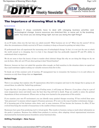 The Importance of Knowing What is Right

The workable, practical guide to Do IT Yourself

Page 1 of 4

Vol. 3.46 • November 20, 2007

The Importance of Knowing What is Right
By David Nichols

T oday's

IT shops constantly have to deal with changing business priorities and
technological change. Scarce resources are stretched thin, or worse yet; to the breaking
point. You know you are doing things right, but are you doing the right things?

As an IT leader, when was the last time you asked yourself, “What business are we in?” What was the answer? All too
often the circumstances of daily survival in IT have a tendency to keep us focused on putting out today’s fires.
IT professionals have all experienced the increasing rate of technological change. In fact, it is not just the rate at which
the world around us is changing, but it is how it has changed that has profoundly impacted IT and IT’s ability to
understand what is important.
We do not seem to have the luxury of time to wonder about abstract things like why we are doing the things we do; we
just do them. After all, isn’t IT just about getting it done? Sound familiar?
However, because we have not asked the question often enough, we find ourselves in the situation where we spend our
days (and sometimes nights) rushing our valuable resources from fire to fire.
To break out of this constant cycle of reaction, IT management has to reexamine the business it is in and refocus its
resources on only those things that are important.

Boiled Frogs
There is an analogy that explains why IT organizations often fail to recognize and react to the change that is going on all
around them, its called the “boiled frog syndrome.”
It goes like this; if you place a frog into a pot of boiling water, it will jump out. However, if you place a frog in a pot of
room temperature water and slowly raise the heat they frog will boil to death. Frogs are unable to notice the gradual
degradation of their environment. (Please note, no frogs were harmed in the preparation of this article).
If you examine your own IT environment you can identify many gradual changes occurring. IT has evolved from mere
“data processors” to mission critical support of business processes. IT is now on the cusp of another evolutionary change -IT is becoming part of the business value chain, and, in some instances, IT has become the business. In effect, IT has
evolved from being the recorder of transactions to the enabler of those transactions.
Businesses have gone from producing real to virtual goods. This results in business caring as much about information as
the goods it produces. Business has shifted from products to services, often adopting virtual organizational structures
characterized by horizontal process boundaries across functional silos.

Shifting Paradigm – New Focus

http://www.itsmsolutions.com/newsletters/DITYvol3iss46.htm

11/20/2007

 