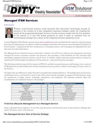 Managed ITSM Services

Page 1 of 4

The workable, practical guide to Do IT Yourself

Vol. 3.47 • November 27, 2007

Managed ITSM Services
By Rick Lemieux

T oday's

multi-faceted business world demands that Information Technology provide its
services in the context of a fully integrated corporate strategic model. By coupling the
tenets of the burgeoning Managed Services Provider business model with the five domains
of ITIL Version 3, IT can find tested guidance to what it takes to transform from its
technological heritage into a place in the enterprise business leadership circle.
A recent Macehiter Ward-Dutton research report (www.mwdadvisors.com) concluded that the single key element missing
from many IT organizations is an effective model for engaging consistently with business teams throughout the lifecycle of
IT investments – ranging from the first considerations, to managing systems, and to changing and upgrading them once
they move into operational status.
The Managed Services Provider business model takes a holistic view of IT service delivery and management, and maps
managed IT services to business activities and processes, thus providing a solid foundation for that consistent (and
meaningful) engagement between business and IT teams. A carefully crafted model also provides business context for
organizing IT work throughout the lifecycles of IT investments – and across IT practice stovepipes.
The following newsletter maps the five domains of ITIL V3, and their associated processes and functions, into a series of
IT Managed Services that enables both internal and external service providers to deliver and manage IT "service value" to
the business.
To support this new IT/business model, IT needs to transform the traditional Business - IT paradigm from one focused on
technological value to one focused on service value. This service provider paradigm encompasses IT best practices using
the perspectives of people, process, technology, organization, and integration. The following attributes depict the
transformation of a traditional "business - IT paradigm":
Traditional I/T
Technology Focus
"Fire-Fighting"
Reactive
Users
Centralized, Done In-House
Isolated, Silos
"One Off", Ad Hoc
Informal Processes
IT Internal Perspective
Operational Specific

becomes

Business Focused - IT
Process Focus
Preventative
Proactive
Customers
Multi-Sourced
Integrated, Enterprise-Wide
Repeatable, Accountable
Formal Best Practices
Business Perspective
Service Orientation

IT Service Lifecycle Management as a Managed Service
Using a Managed Service approach, we can then map the process and functional areas of each domain to offerings that
deliver “IT service value” to the business.

The Managed Service View of Service Strategy

http://www.itsmsolutions.com/newsletters/DITYvol3iss47.htm

11/27/2007

 