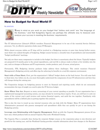How to Budget for Real World IT

Page 1 of 3

The workable, practical guide to Do IT Yourself

Vol. 3.50 • December 18, 2007

How to Budget for Real World IT
By Janet Kuhn

K eep

in mind as you work on your Budget that "dollars and cents" are "the language of
the Business," and that Budgetary figures are perhaps the ultimate way to measure and
analyze your success in meeting the Business’ requirements.

The IT Infrastructure Library® (ITIL®) considers Financial Management to be one of the essential Service Delivery
processes. Yet, its effective operation eludes many IT Managers.
While almost everyone within an IT shop will be involved in a Budgeting exercise at some time during his/her career,
most think very unkind thoughts of budgeting. Budget season becomes a stressful time of spreadsheets and interminable
“budget justification” meetings.
Not only are there many components to include in the budget, but there is uncertainty about the future. Typically budgets
are prepared 6-18 months prior to the actual expenditures, and real life is always ready to throw a few wrinkles into the
mix, such as changes in Business and IT requirements, vendor products, and, of course, actual prices.
Fortunately, ITIL Budgeting Activity guidance helps address these challenges. This article examines Financial
Management’s Budgeting activity and offers tips for achieving its benefits in a real-life corporate environment.
Start with a Clean Sheet. First, put the organization’s “official” budget sheets on the back burner. You will come back
to them later, but, before you do, you must thoroughly understand the components of your IT infrastructure and how they
will change during the coming year.
The Corporation designs its budgeting process to meet its financial and reporting needs, which do not necessarily
accommodate the type of insight you need to plan the IT Services budget.
Know Where You Are. Request as many accountings of your current spending as possible. If your organization has a
sophisticated managerial accounting system, you may already be receiving these reports. If not, you will have to seek out
copies of the current year’s paid invoices and various financial reports, and meld the two together. Familiarity with
spreadsheets will be a definite plus in putting together this analysis.
This is also the time to round up any internal resources who can help with the Budget. Many IT organizations have
Administrative personnel who possess managerial and spreadsheet skills that can quickly be put to use during the
Budgeting activity.
Leverage your Relationship with Capacity Management. Hook up with the Capacity Management process (if you
have one), which produces both an annual Capacity Plan and a Workload Catalog.
The Capacity Plan is normally done during the corporate Budget season as the corporation plans is own direction and
growth for the coming year, and the Workload Catalog provides valuable information about how changes in the Business

http://www.itsmsolutions.com/newsletters/DITYvol3iss50.htm

12/18/2007

 