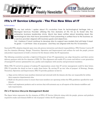 The workable, practical guide to Do IT Yourself

Vol. 4.01 • January 1, 2008

ITIL's IT Service Lifecycle - The Five New Silos of IT
By Rick Lemieux

In

my last article I spoke about IT’s evolution from its technological heritage into a
Managed Services Provider utilizing the five domains of ITIL V3 as its ticket into the
enterprise business leadership circle. Much has been written about breaking down the
technological silos that have prevented IT from presenting a unified face to the business as
a service provider aligned with business goals and objectives.
Yet, I believe IT must continue to develop silos to support new models that will help it meet
its goals – I call them ‘silos of purpose,’ and they are aligned with the ITIL V3 domains.
Successful ITIL adoption depends upon cross-silo process interaction and shared responsibilities. ITIL Version 3 carves IT
into five domains (Strategy, Design, Transition, Operation and Improvement) and outlines for each the people, process
and product requirements to build a structure for the domain within the IT organization.
The following newsletter provides a high-level blueprint of how IT organizations can align themselves and their service
delivery partners with the five domains of ITIL V3. This alignment will enable IT to create and deliver a new generation
of managed IT services optimized for cost, quality and compliance with security and government mandates.
While ITIL V2 served its purpose of making IT organizations aware that IT service management could be done better,
ITIL V3 provides the detail on how to make them better. By carving IT up into ‘silos of purpose’ of Strategy, Design,
Transition, Operation and Improvement, ITIL V3 provides guidance on how to:
Align service delivery team members (internal and external) with the domain silo they are responsible for within
their respective departmental silos.
Build out the process areas to ensure that team members are operating within the ITIL guidelines specified for each
domain.
Select and implement products and or services that will automate any or all aspects of the domain workflow and
task requirements.

ITIL’s IT Service Lifecycle Management Model
The figure below represents the five domains of ITIL’s IT Service Lifecycle along with the people, process and products
required to make each domain fulfill its ‘silo of purpose’ within the IT organization.

 
