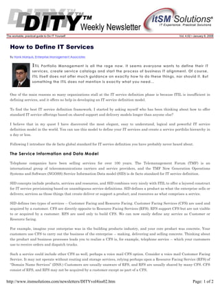 The workable, practical guide to Do IT Yourself

Vol. 4.02 • January 8, 2008

How to Define IT Services
By Hank Marquis, Enterprise Management Associates

I TIL

Portfolio Management is all the rage now. It seems everyone wants to define their IT
services, create service catalogs and start the process of business IT alignment. Of course,
ITIL itself does not offer much guidance on exactly how to do these things, nor should it. But
something the ITIL does not mention is exactly what you need...

One of the main reasons so many organizations stall at the IT service definition phase is because ITIL is insufficient in
defining services, and it offers no help in developing an IT service definition model.
To find the best IT service definition framework. I started by asking myself who has been thinking about how to offer
standard IT service offerings based on shared support and delivery models longer than anyone else?
I believe that in my quest I have discovered the most elegant, easy to understand, logical and powerful IT service
definition model in the world. You can use this model to define your IT services and create a service portfolio hierarchy in
a day or less.
Following I introduce the de facto global standard for IT service definition you have probably never heard about.

The Service Information and Data Model
Telephone companies have been selling services for over 100 years. The Telemanagement Forum (TMF) is an
international group of telecommunications carriers and service providers, and the TMF New Generation Operations
Systems and Software (NGOSS) Service Information Data model (SID) is de facto standard for IT service definition.
SID concepts include products, services and resources, and SID combines very nicely with ITIL to offer a layered construct
for IT service provisioning based on unambiguous service definitions. SID defines a product as what the enterprise sells or
delivers; services as those things that create deliver or support a product; and resources as what comprises a service.
SID defines two types of services -- Customer Facing and Resource Facing. Customer Facing Services (CFS) are used and
acquired by a customer. CFS are directly opposite to Resource Facing Services (RFS). RFS support CFS but are not visible
to or acquired by a customer. RFS are used only to build CFS. We can now easily define any service as Customer or
Resource facing.
For example, imagine your enterprise was in the building products industry, and your core product was concrete. Your
customers use CFS to carry out the business of the enterprise -- making, delivering and selling concrete. Thinking about
the product and business processes leads you to realize a CFS is, for example, telephone service -- which your customers
use to receive orders and dispatch trucks.
Such a service could include other CFS as well, perhaps a voice mail CFS option. Consider a voice mail Customer Facing
Service. It may not operate without routing and storage services, relying perhaps upon a Resource Facing Service (RFS) of
“Domain Name Services” (DNS.) Customers are usually unaware of RFS, and RFS are usually shared by many CFS. CFS
consist of RFS, and RFS may not be acquired by a customer except as part of a CFS.

http://www.itsmsolutions.com/newsletters/DITYvol4iss02.htm

Page: 1 of 2

 