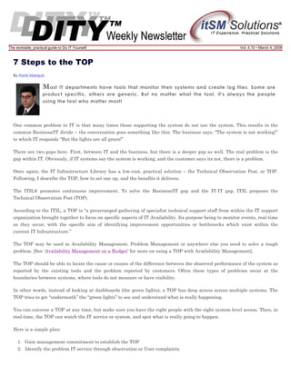 The workable, practical guide to Do IT Yourself

Vol. 4.10 • March 4, 2008

7 Steps to the TOP
By Hank Marquis

M ost

IT departments have tools that monitor their systems and create log files. Some are
product specific, others are generic. But no matter what the tool, it's always the people
using the tool who matter most!

One common problem in IT is that many times those supporting the system do not use the system. This results in the
common Business/IT divide – the conversation goes something like this: The business says, “The system is not working!”
to which IT responds “But the lights are all green!”
There are two gaps here. First, between IT and the business, but there is a deeper gap as well. The real problem is the
gap within IT. Obviously, if IT systems say the system is working, and the customer says its not, there is a problem.
Once again, the IT Infrastructure Library has a low-cost, practical solution – the Technical Observation Post, or TOP.
Following, I describe the TOP, how to set one up, and the benefits it delivers.
The ITIL® promotes continuous improvement. To solve the Business/IT gap and the IT-IT gap, ITIL proposes the
Technical Observation Post (TOP).
According to the ITIL, a TOP is “a prearranged gathering of specialist technical support staff from within the IT support
organization brought together to focus on specific aspects of IT Availability. Its purpose being to monitor events, real-time
as they occur, with the specific aim of identifying improvement opportunities or bottlenecks which exist within the
current IT Infrastructure.”
The TOP may be used in Availability Management, Problem Management or anywhere else you need to solve a tough
problem. [See ‘Availability Management on a Budget’ for more on using a TOP with Availability Management].
The TOP should be able to locate the cause or causes of the difference between the observed performance of the system as
reported by the existing tools and the problem reported by customers. Often these types of problems occur at the
boundaries between systems, where tools do not measure or have visibility.
In other words, instead of looking at dashboards (the green lights), a TOP has deep access across multiple systems. The
TOP tries to get “underneath” the “green lights” to see and understand what is really happening.
You can convene a TOP at any time, but make sure you have the right people with the right system-level access. Then, in
real-time, the TOP can watch the IT service or system, and spot what is really going to happen.
Here is a simple plan:
1. Gain management commitment to establish the TOP
2. Identify the problem IT service through observation or User complaints

 