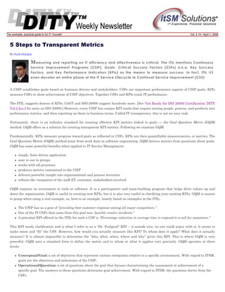 The workable, practical guide to Do IT Yourself

Vol. 4.14 • April 1, 2008

5 Steps to Transparent Metrics
By Hank Marquis

M easuring

and reporting on IT efficiency and effectiveness is critical. The ITIL mentions Continuous
Service Improvement Programs (CSIP), Goals, Critical Success Factors (CSFs) a.k.a. Key Success
Factors, and Key Performance Indicators (KPIs) as the means to measure success. In fact, ITIL V3
even devotes an entire phase of the IT Service Lifecycle to Continual Service Improvement (CSI)!

A CSIP establishes goals based on business drivers and stakeholders. CSFs are important performance aspects of CSIP goals. KPIs
measure CSFs to show achievement of CSIP objectives. Together CSFs and KPIs track IT performance.
The ITIL suggests dozens of KPIs; CobiT and ISO-20000 suggest hundreds more. [See ‘Get Ready for ISO 20000 Certification’ DITY
Vol.2 Iss.3 for more on ISO 20000.] However, every CSIP has unique KPI needs that require mixing people, process, and products into
performance metrics, and then reporting on them in business terms. Called IT transparency, this is not an easy task.
Fortunately, there is an industry standard for creating effective KPI metrics linked to goals — the Goal Question Metric (GQM)
method. GQM offers us a solution for creating transparent KPI metrics. Following we examine GQM.
Fundamentally, KPIs measure progress toward goals as reflected in CSFs. KPIs are then quantifiable measurements, or metrics. The
Goal Question Metric (GQM) method arose from work done in software engineering. GQM derives metrics from questions about goals.
GQM has some powerful benefits when applied to IT Service Management:
simple, form-driven application
easy to use in groups
works with all processes
produces metrics customized to the CSIP
delivers powerful insight into organizational and process structure
reflects the viewpoints of the staff (IT, customer, stakeholder) involved
GQM requires no investment in tools or software. It is a participative and team-building program that helps drive values up and
down the organization. GQM is useful in creating new KPIs, but it is also very useful in clarifying your existing KPIs. GQM is easiest
to grasp when using a real example, so, here is an example, loosely based on examples in the ITIL:
The CSIP has as a goal of "providing best customer response among all major competitors."
One of the IT CSFs that came from this goal was "quickly resolve incidents."
A potential KPI offered in the ITIL for such a CSF is "Percentage reduction in average time to respond to a call for assistance."
This KPI needs clarification and is what I refer to as a “Dr. Feelgood” KPI -- it sounds nice, no one could argue with it, it seems to
make sense and “fit” the CSF. However, how would you actually measure this KPI? To whom does it apply? What does it actually
measure? It is almost impossible to determine the “who, what, when, where and why” given this KPI. This is where GQM is very
powerful. GQM uses a standard form to define the metric and to whom or what it applies very precisely. GQM operates at three
levels:
Conceptual/Goal: a set of objectives that represent various viewpoints relative to a specific environment. With regard to ITSM,
goals are the objectives and milestones of the CSIP.
Operational/Question: a set of questions about the goal that focuses characterizing the assessment or achievement of a
specific goal. The answers to these questions determine goal achievement. With regard to ITSM, the questions derive from the
CSFs.

 