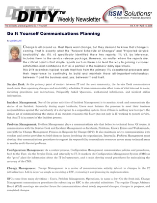 The workable, practical guide to Do IT Yourself

Vol. 4.16 • April 15, 2008

Do It Yourself Communications Planning
By Janet Kuhn

C hange is all around us. Most Users want change, but they demand to know that change is
coming. That is exactly what the "Forward Schedule of Changes" and "Projected Service
Availability" do. ITIL v2 specifically identified these two reports; ITIL V3, by inference,
includes them in the service release package. However, no matter where the reports are,
the critical point is that simple reports such as these can lead the way to gaining customer
satisfaction and confidence in IT as a partner in the business’ daily operations.
This DITY examines typical reports that flow from the primary ITIL operational processes and
their importance to continuing to build and maintain those all-important-relationships
between IT and the business and, yes, between IT and itself.
Service Desk. As the primary point of contact between IT and the user community, the Service Desk communicates
much more than upcoming changes and availability schedules. It also communicates other items of vital interest to users,
including procedures and instructions, Frequently Asked Questions, workaround information, and incident status
information.
Incident Management. One of the prime activities of Incident Management is to monitor, track and communicate the
status of an Incident. Especially during major Incidents, Users must balance the pressure to meet their business
responsibilities against the uncertainty of a disruption to a supporting system. Even if there is nothing new to report, the
simple act of communicating the status of an Incident reassures the User that not only is IT working to restore service,
but that IT is in control of the Incident process.
Problem Management. Problem Management plays a communications role that belies its technical focus. Of course, it
communicates with the Service Desk and Incident Management on Incidents, Problems, Known Errors and Workarounds,
and with the Change Management Process on Requests for Change (RFC). It also maintains active communications with
vendors and service providers to brief them on issues involving the organization. Internally, Problem Management must
develop clear communications procedures to support its responsibility to coordinate resources across many technical areas
to resolve multi-faceted problems.
Configuration Management. As a control process, Configuration Management communicates policies and procedures,
both to the User, via the Service Desk, and internally to IT. It markets the Configuration Management System (CMS) as
the “go to” place for information about the IT infrastructure, and it must develop sound procedures for maintaining the
accuracy of the CMS.
Change Management. Change Management is a center of communications activity related to changes in the IT
infrastructure. Life is never as simple as receiving a RFC, reviewing it and planning its implementation.
RFCs come from many directions – Users, Problem Management, Operations, to name a few. On the front-end, Change
Management communicates procedures for submitting an RFC to the potential submitters. The regular Change Advisory
Board (CAB) meetings are another forum for communications about newly requested changes, changes in progress, and
completed changes.

 