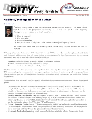 The workable, practical guide to Do IT Yourself

Vol. 4.21 • May 20, 2008

Capacity Management on a Budget
By Hank Marquis

C apacity

Management is one ITIL process that daunts virtually everyone. It is often “left to
last” because of its (apparent) complexity and scope, but, at its heart, Capacity
Management answers just four simple questions:
1.
2.
3.
4.

What to upgrade?
Why upgrade?
When to upgrade?
How much will it cost (working with Financial Management) to upgrade?

The “what, why, when and how much” question sounds easy enough, but how do you get
started?
Well, as you know, the Business uses IT Services which consist of IT Resources. For example, to place orders the Sales
staff (Business) might use SAP (Service) which consists (in this example) of a Unix Server, software and networking
(Resources). With this in mind, there are then three perspectives:
Business -- predicting changes in capacity required to support the business
Service -- understanding the usage patterns of IT services
Resource -- monitoring the utilization of Configuration Items
The four questions and three perspectives come together to form a Capacity Management process framework. Like most
ITIL processes, Capacity Management does not require significant investment in products or people to get going. Simple
office productivity tools like a Word processor, Spreadsheet or Database are all it takes to get real benefit from Capacity
Management.
The following 7 steps can deliver effective Capacity Management benefits at minimal costs using existing products and
people:
1. Determine Vital Business Functions (VBF). Working with Customers and the Business, identify VBFs, for
example, “Ordering.” Create a spreadsheet listing VBF and Customers. To start, choose just one VBF -- the one
identified by Customers and the Business as most important. Circulate to gain acceptance by Customers and the
Business. Service Level Agreements can help this process.
2. Identify Services Underpinning VBF. Working with IT, identify those IT Services and their CIs that underpin
the selected VBF. For example the VBF “Ordering” might rely on “SAP” services that use a server, software and
networking. If there is no formal CMDB, talk to other IT staff to identify dependencies. Update the spreadsheet to
add the relationships between CIs, IT Services, VBF and Customers.
3. Create a Workload Catalog. For the IT Services underpinning the VBF, gather forecasts from IT and Customers.
Use business terms such as number of new sales people who use “SAP,” how many transactions they might perform
and at what hours of the day. Update the spreadsheet to include this information.
4. Investigate Monitoring Capability. Locate sources of utilization data for the selected Configuration Items --

 