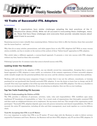The workable, practical guide to Do IT Yourself

Vol. 4.22 • May 27, 2008

10 Traits of Successful ITIL Adopters
By Hank Marquis

A ll

IT organizations face similar challenges adopting the best practices of the IT
Infrastructure Library (ITIL®). While not all succeed in overcoming these challenges, many
do. Those that face these challenges and overcome them provide valuable lessons about
what it took to succeed.

Examining success is more valuable than examining failure. Failures have little to offer but theories; those that succeeded
met the issues head-on -- and won!
Why then do so many articles, presentations, and white papers focus on why ITIL adoptions fail? With so many success
stories available, one has to wonder at the motives of the authors of these "failure based" approaches to ITIL adoption.
This article takes a different approach, a success-based approach. It presents a view into success with ITIL adoption
without any bias, based on those who succeeded.
Following I present the 10 common traits that seem to foretell success with ITIL.

Looking Under the Headlines
Among those successful in the adoption of ITIL, one can identify several key commonalities. Accepting that a successbased approach to ITIL adoption is more useful, an evaluation of the common experiences of these successful adopters
yields valuable insight into the potential problems that can occur, and the solutions required to overcome these problems.
Working with and observing many companies I began to realize that it was not the software, consultants, or training
purchased (or not purchased) that foretold successful ITIL adoption. It was the desire to learn how to change and do IT
yourself. Over time I put together a list of the top traits that foretold success with ITIL adoption. Use this as a checklist to
see if you are moving in the right direction. If you are planning an adoption, then use this as your roadmap.

Top Ten Traits Predicting ITIL Success
Trait #1: Understanding the Politics of ITIL
The ITIL provides a collection of processes, activities, tasks, roles and responsibilities. ITIL workflows span many
traditional IT boundaries of responsibility or "silos." In a recent study of organizations that thoroughly examined ITIL
and then made an enlightened decision not to implement, the top reason cited was "Not enough of the organization would
participate." Successful ITIL adoption depends upon cross-silo process interaction and shared responsibilities. For ITIL to
succeed, the entire IT organization, including all silos and their management, must work together as a service-delivery
chain.
Trait #2: Accepting that ITIL is an IT Matter
It is very important to realize that ITIL is an IT matter. IT must align with the Business in order to deliver services
required by Customers and Users. However, the Business will not drive ITIL adoption, only IT can drive ITIL adoption. It

 