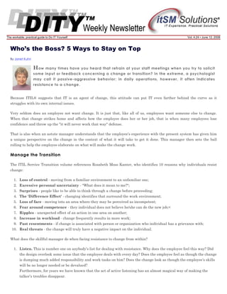 The workable, practical guide to Do IT Yourself

Vol. 4.24 • June 12, 2008

Who’s the Boss? 5 Ways to Stay on Top
By Janet Kuhn

H ow many times

have you heard that refrain at your staff meetings when you try to solicit
some input or feedback concerning a change or transition? In the extreme, a psychologist
may call it passive-aggressive behavior; in daily operations, however, it often indicates
resistance to a change.

Because ITIL® suggests that IT is an agent of change, this attitude can put IT even farther behind the curve as it
struggles with its own internal issues.
Very seldom does an employee not want change. It is just that, like all of us, employees want someone else to change.
When that change strikes home and affects how the employee does her or her job, that is when many employees lose
confidence and throw up the "it will never work that way" defense.
That is also when an astute manager understands that the employee’s experience with the present system has given him
a unique perspective on the change in the context of what it will take to get it done. This manager then sets the ball
rolling to help the employee elaborate on what will make the change work.

Manage the Transition
The ITIL Service Transition volume references Rosabeth Moss Kanter, who identifies 10 reasons why individuals resist
change:
1. Loss of control - moving from a familiar environment to an unfamiliar one;
2. Excessive personal uncertainty - "What does it mean to me?";
3. Surprises - people like to be able to think through a change before proceeding;
4. The 'Difference Effect' - changing identifies that surround the work environment;
5. Loss of face - moving into an area where they may be perceived as incompetent;
6. Fear around competence - they individual does not believe he/she can do the new job;<
7. Ripples - unexpected effect of an action in one area on another;
8. Increase in workload - change frequently results in more work;
9. Past resentments - if change is associated with person or organization who individual has a grievance with;
10. Real threats - the change will truly have a negative impact on the individual.
What does the skillful manager do when facing resistance to change from within?
1. Listen. This is number one on anybody’s list for dealing with resistance. Why does the employee feel this way? Did
the design overlook some issue that the employee deals with every day? Does the employee feel as though the change
is dumping much added responsibility and work tasks on him? Does the change look as though the employee’s skills
will be no longer needed or be devalued?
Furthermore, for years we have known that the act of active listening has an almost magical way of making the
talker’s troubles disappear.

 