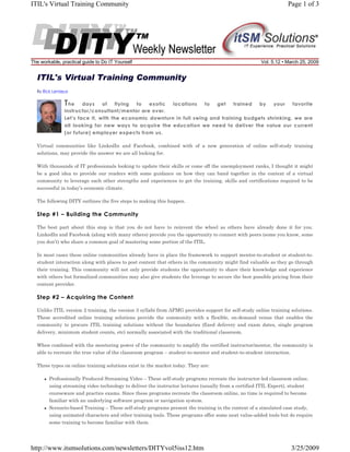 ITIL's Virtual Training Community

The workable, practical guide to Do IT Yourself

Page 1 of 3

Vol. 5.12 • March 25, 2009

ITIL's Virtual Training Community
By Rick Lemieux

T he

days
of
flying
to
exotic
locations
to
get
trained
by
your
favorite
instructor/consultant/mentor are over.
Let's face it, with the economic downturn in full swing and training budgets shrinking, we are
all looking for new ways to acquire the education we need to deliver the value our current
(or future) employer expects from us.

Virtual communities like LinkedIn and Facebook, combined with of a new generation of online self-study training
solutions, may provide the answer we are all looking for.
With thousands of IT professionals looking to update their skills or come off the unemployment ranks, I thought it might
be a good idea to provide our readers with some guidance on how they can band together in the context of a virtual
community to leverage each other strengths and experiences to get the training, skills and certifications required to be
successful in today’s economic climate.
The following DITY outlines the five steps to making this happen.

Step #1 – Building the Community
The best part about this step is that you do not have to reinvent the wheel as others have already done it for you.
LinkedIn and Facebook (along with many others) provide you the opportunity to connect with peers (some you know, some
you don’t) who share a common goal of mastering some portion of the ITIL.
In most cases these online communities already have in place the framework to support mentor-to-student or student-tostudent interaction along with places to post content that others in the community might find valuable as they go through
their training. This community will not only provide students the opportunity to share their knowledge and experience
with others but formalized communities may also give students the leverage to secure the best possible pricing from their
content provider.

Step #2 – Acquiring the Content
Unlike ITIL version 2 training, the version 3 syllabi from APMG provides support for self-study online training solutions.
These accredited online training solutions provide the community with a flexible, on-demand venue that enables the
community to procure ITIL training solutions without the boundaries (fixed delivery and exam dates, single program
delivery, minimum student counts, etc) normally associated with the traditional classroom.
When combined with the mentoring power of the community to amplify the certified instructor/mentor, the community is
able to recreate the true value of the classroom program – student-to-mentor and student-to-student interaction.
Three types on online training solutions exist in the market today. They are:
Professionally Produced Streaming Video – These self-study programs recreate the instructor-led classroom online,
using streaming video technology to deliver the instructor lectures (usually from a certified ITIL Expert), student
courseware and practice exams. Since these programs recreate the classroom online, no time is required to become
familiar with an underlying software program or navigation system.
Scenario-based Training – These self-study programs present the training in the context of a simulated case study,
using animated characters and other training tools. These programs offer some neat value-added tools but do require
some training to become familiar with them.

http://www.itsmsolutions.com/newsletters/DITYvol5iss12.htm

3/25/2009

 