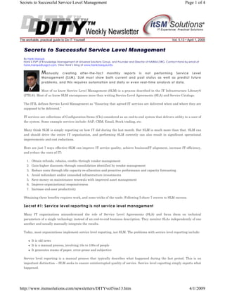 Secrets to Successful Service Level Management

The workable, practical guide to Do IT Yourself

Page 1 of 4

Vol. 5.13 • April 1, 2009

Secrets to Successful Service Level Management
By Hank Marquis
Hank is EVP of Knowledge Management at Universal Solutions Group, and Founder and Director of NABSM.ORG. Contact Hank by email at
hank.marquis@usgct.com. View Hank’s blog at www.hankmarquis.info.

M anually

creating after-the-fact monthly reports is not performing Service Level
Management (SLM). SLM must show both current and past status as well as predict future
problems, and this requires automation and daily or even real-time analysis of data.

Most of us know Service Level Management (SLM) is a process described in the IT Infrastructure Library®
(ITIL®). Most of us know SLM encompasses more than writing Service Level Agreements (SLA) and Service Catalogs.
The ITIL defines Service Level Management as “Ensuring that agreed IT services are delivered when and where they are
supposed to be delivered.”
IT services are collections of Configuration Items (CIs) considered as an end-to-end system that delivers utility to a user of
the system. Some example services include: SAP, CRM, Email, Stock trading, etc.
Many think SLM is simply reporting on how IT did during the last month. But SLM is much more than that. SLM can
and should drive the entire IT organization, and performing SLM correctly can also result in significant operational
improvements and cost reductions.
Here are just 7 ways effective SLM can improve IT service quality, achieve business/IT alignment, increase IT efficiency,
and reduce the costs of IT:
1. Obtain refunds, rebates, credits through vendor management
2. Gain higher discounts through consolidation identified by vendor management
3. Reduce costs through idle capacity re-allocation and proactive performance and capacity forecasting
4. Avoid redundant and/or unneeded infrastructure investments
5. Save money on maintenance renewals with improved asset management
6. Improve organizational responsiveness
7. Increase end-user productivity
Obtaining these benefits requires work, and some tricks of the trade. Following I share 7 secrets to SLM success.

Secret #1: Service level reporting is not service level management
Many IT organizations misunderstand the role of Service Level Agreements (SLA) and focus them on technical
parameters of a single technology instead of an end-to-end business description. They monitor SLAs independently of one
another and usually manually integrate the results.
Today, most organizations implement service level reporting, not SLM. The problems with service level reporting include:
It is old news
It is a manual process, involving 10s to 100s of people
It generates reams of paper, error-prone and subjective
Service level reporting is a manual process that typically describes what happened during the last period. This is an
important distinction – SLM seeks to ensure uninterrupted quality of service. Service level reporting simply reports what
happened.

http://www.itsmsolutions.com/newsletters/DITYvol5iss13.htm

4/1/2009

 