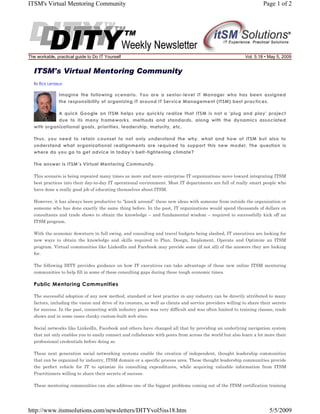ITSM's Virtual Mentoring Community

The workable, practical guide to Do IT Yourself

Page 1 of 2

Vol. 5.18 • May 5, 2009

ITSM's Virtual Mentoring Community
By Rick Lemieux

Imagine the following scenario. You are a senior-level IT Manager who has been assigned
the responsibility of organizing IT around IT Service Management (ITSM) best practices.
A quick Google on ITSM helps you quickly realize that ITSM is not a 'plug and play' project
due to its many frameworks, methods and standards, along with the dynamics associated
with organizational goals, priorities, leadership, maturity, etc.
Thus, you need to retain counsel to not only understand the why, what and how of ITSM but also to
understand what organizational realignments are required to support this new model. The question is
where do you go to get advice in today’s belt-tightening climate?
The answer is ITSM’s Virtual Mentoring Community.
This scenario is being repeated many times as more and more enterprise IT organizations move toward integrating ITSM
best practices into their day-to-day IT operational environment. Most IT departments are full of really smart people who
have done a really good job of educating themselves about ITSM.
However, it has always been productive to “knock around” these new ideas with someone from outside the organization or
someone who has done exactly the same thing before. In the past, IT organizations would spend thousands of dollars on
consultants and trade shows to obtain the knowledge – and fundamental wisdom – required to successfully kick off an
ITSM program.
With the economic downturn in full swing, and consulting and travel budgets being slashed, IT executives are looking for
new ways to obtain the knowledge and skills required to Plan, Design, Implement, Operate and Optimize an ITSM
program. Virtual communities like LinkedIn and Facebook may provide some (if not all) of the answers they are looking
for.
The following DITY provides guidance on how IT executives can take advantage of these new online ITSM mentoring
communities to help fill in some of these consulting gaps during these tough economic times.

Public Mentoring Communities
The successful adoption of any new method, standard or best practice in any industry can be directly attributed to many
factors, including the vision and drive of its creators, as well as clients and service providers willing to share their secrets
for success. In the past, connecting with industry peers was very difficult and was often limited to training classes, trade
shows and in some cases clunky custom-built web sites.
Social networks like LinkedIn, Facebook and others have changed all that by providing an underlying navigation system
that not only enables you to easily connect and collaborate with peers from across the world but also learn a lot more their
professional credentials before doing so.
These next generation social networking systems enable the creation of independent, thought leadership communities
that can be organized by industry, ITSM domain or a specific process area. These thought leadership communities provide
the perfect vehicle for IT to optimize its consulting expenditures, while acquiring valuable information from ITSM
Practitioners willing to share their secrets of success.
These mentoring communities can also address one of the biggest problems coming out of the ITSM certification training

http://www.itsmsolutions.com/newsletters/DITYvol5iss18.htm

5/5/2009

 