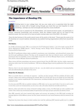 The Importance of Reading ITIL

The workable, practical guide to Do IT Yourself

Page 1 of 3

Vol. 5.19 • May 12, 2009

The Importance of Reading ITIL
By Janet Kuhn

Thinking back to your college days, did you ever wake up in a panicked state the night
before an exam with a thought racing through your brain that you had forgotten to study
something – perhaps you had not bought and read the course textbook!
In the crush to prepare for ITIL intermediate- and advanced-level exams, we participate in
classes, memorize terminology and acronyms, study the syllabus points and try our hand at the
practice exams. But how many of us have actually cracked open one of the OGC’s ITIL books?
“Even the best lecturer in the world cannot cover all the points in the book.” Those were the words of an
ITIL Examiner at a recent webinar attended by Accredited Training Organizations (ATO) from around the
world.

The Basics.
As all ITIL practitioners know, ITIL is an acronym for the IT Information Library, a set of five books covering the IT
Service Management (ITSM) lifecycle – Service Strategy, Service Design, Service Transition, Service Operation or
Continual Service Improvement.
The ITIL V3 qualification scheme makes available to practitioners more intermediate- and advanced-level courses than
any of its past qualification schemes. For those on the managerial track, there are Lifecycle courses, and for hands-on
practitioners there are Capability courses. At the higher levels, there are Service Manager Expert courses, and ultimately
there will be a Service Manager Advanced qualification.
These courses pull their presentation and exercise material directly from the ITIL books, and they employ experienced
instructors with at least two levels of certification – ITIL Service Manager Expert and the qualification of the course being
taught.
However, there is one more important element in the mix – you, the student and your commitment to becoming familiar
with and understanding the principles of the course.

Read the ITIL Manual.
There is no doubt about it, text books are expensive – and they are also necessary. We have probably all tried to slide
through a college course without purchasing the textbook. Most of us do that only once as we quickly face the reality that
passing a course requires completing all of the requirements, including attending the lectures, doing the homework, and
reading the book.
It is the same with ITIL. Like an academic textbook, an ITIL book is not an easy read. In fact, if you try to read it coverto-cover like a novel, we recommend that you do so near a safe, soft surface should the inevitable nod-off occur.
However, when used within the context of directed readings within a course, the ITIL books are rich in guidance and
content. They contain the accumulated wisdom of organizations of all types and ages and within all industry sectors.
Your ITIL instructor and course material help explain and structure the guidance in the ITIL books according the
learning objectives of the different courses, but they cannot substitute for your actual familiarity with the material in the
book.
Experience has shown that classes in which students have read the underlying OGC material quickly move to a higher

http://www.itsmsolutions.com/newsletters/DITYvol5iss19.htm

5/14/2009

 
