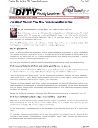 Practical Tips for New ITIL Process Implementers

The workable, practical guide to Do IT Yourself

Page 1 of 2

Vol. 5.20 • May 19, 2009

Practical Tips for New ITIL Process Implementers
By Corde Wagner

We are implementing ITIL, but how do we start, and which process is first?
One of the more common questions asked is how to get started with implementing ITIL and of
course, which ITIL process do we start with? Even for those who are fully familiar with the ITIL
process they are going to implement, there is the inevitable question of “how to” develop
and implement the particular ITIL process.
While this DITY is not meant to be the ultimate or definitive how-to, these are some ideas and tips that
had they been available, I know they would have helped me get started.

Lay the groundwork.
Using ITIL v3 Continual Service Improvement guidance, project management best practices, or college “Management
101” training, analyze the current status of your IT processes and perform a basic gap analysis. Coupled with the IT
strategies you will develop using the ITIL v3 Service Strategy guidance, these can help guide you to what IT processes
will garner the greatest value by being aligned with the ITIL.
Or, if you prefer the unscientific approach, choose the biggest pain point and improve or build upon that process first.

ITSM implementation tip #1: Train and mentor your ITIL process leaders.
To best achieve IT Service Management (ITSM) success, your IT leadership should have ITIL v3 Foundations training
(and ideally certification), and having an ITIL “Expert” to help develop, drive and deliver ITSM is a must.
The ITIL Service Lifecycle is framed in such a way that the essential IT processes are integrated and support one another.
The challenge as most IT Service Manager practitioners know is that trying to do all of the ITIL Lifecycle processes at the
same time in most budget- and staff-starved companies just is not possible.
Therefore, the Service Manager must build a roadmap for implementing the planned ITSM processes, and he or she
should approach the implementation by taking on one process at a time. To accomplish this, the Service Manager will
want and need the absolute support from corporate and IT leadership for both the ITSM effort and governance related to
the subject ITIL processes.
Be clear that without top down support, the chances of the ITIL implementation succeeding (or sustaining) is low or nil.

ITSM Implementation tip #2: Don’t just implement ITIL, ‘adopt’ ITIL!
Depending on the level of ITIL knowledge when the initial gap analysis was performed, you may have words and process
names different from the ITIL. To reduce confusion and for effective use of your ITIL-framed processes, you will
absolutely want to adopt the ITIL taxonomy and process terminology.
We now hopefully have a solid understanding of ITIL, and we have decided upon what part of the ITIL we need to put in
place.
We finally have reached the point that I have been in many times and others have expressed to me they get stuck at: how
do I take the framework and ITIL guidance from the book and make it a reality? I always like to put this into a context of
the simple question “What should that process look like?”

http://www.itsmsolutions.com/newsletters/DITYvol5iss20.htm

5/18/2009

 