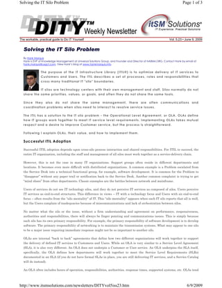 Solving the IT Silo Problem

The workable, practical guide to Do IT Yourself

Page 1 of 3

Vol. 5.23 • June 9, 2009

Solving the IT Silo Problem
By Hank Marquis
Hank is EVP of Knowledge Management at Universal Solutions Group, and Founder and Director of NABSM.ORG. Contact Hank by email at
hank.marquis@usgct.com. View Hank’s blog at www.hankmarquis.info.

The purpose of the IT Infrastructure Library (ITIL®) is to optimize delivery of IT services to
Customers and Users. The ITIL describes a set of processes, roles and responsibilities that
cross many traditional IT "silo" boundaries.
IT silos are technology centers with their own management and staff. Silos normally do not
share the same priorities, values, or goals, and often they do not share the same tools.
Since they also do not share the same management, there are often communications and
coordination problems when silos need to interact to resolve service issues.
The ITIL has a solution to the IT silo problem - the Operational Level Agreement, or OLA. OLAs define
how IT groups work together to meet IT service level requirements. Implementing OLAs takes mutual
respect and a desire to improve Customer service, but the process is straightforward.
Following I explain OLAs, their value, and how to implement them.

Successful ITIL Adoption
Successful ITIL adoption depends upon cross-silo process interaction and shared responsibilities. For ITIL to succeed, the
entire IT organization, including the staff and management of all silos must work together as a service-delivery chain.
However, this is not the case in many IT organizations. Support groups often reside in different departments and
locations. It becomes even more difficult with distributed organizations. A common example is a Problem escalated from
the Service Desk into a technical functional group, for example, software development. It is common for the Problem to
“disappear” without any paper trail or notification back to the Service Desk. Another common complaint is trying to get
“mind share” from other departments. Classic examples are the battles between network and mainframe.
Users of services do not see IT technology silos, and they do not perceive IT services as composed of silos. Users perceive
IT services as end-to-end structures. This difference in views -- IT with a technology focus and Users with an end-to-end
focus -- often results from the “silo mentality” of IT. This “silo mentality” appears when each IT silo reports that all is well,
but the Users complain of inadequacies because of miscommunications and lack of orchestration between silos.
No matter what the silo or the issue, without a firm understanding and agreement on performance, responsiveness,
authorities and responsibilities, there will always be finger pointing and communications issues. This is simply because
each silo has its own primary responsibility. For example, the primary responsibility of software development is to develop
software. The primary responsibility of networking is to maintain the transmission systems. What may appear to one silo
to be a major issue requiring immediate response might not be so important to another silo.
OLAs are internal “back to back” agreements that define how two different organizations will work together to support
the delivery of defined IT services to Customers and Users. While an OLA is very similar to a Service Level Agreement
(SLA), it is also very different. An OLA does not underpin a Customer or User service. An OLA underpins the SLA itself,
specifically, the OLA defines how departments will work together to meet the Service Level Requirements (SLRs)
documented in an SLA (if you do not have formal SLAs in place, you are still delivering IT services, and a Service Catalog
will do instead).
An OLA often includes hours of operation, responsibilities, authorities, response times, supported systems, etc. OLAs tend

http://www.itsmsolutions.com/newsletters/DITYvol5iss23.htm

6/9/2009

 