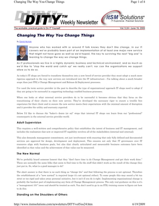 Changing The Way You Change Things

The workable, practical guide to Do IT Yourself

Page 1 of 4

Vol. 5.24 • June 19, 2009

Changing The Way You Change Things
By David Nichols

Anyone who has worked with or around IT folk knows they don't like change. In our IT
careers we've probably been part of an implementation of at least one major new service
that might not have gone as well as we'd hoped. The key to surviving the next "big one" is
learning to change the way we change things.
As IT professionals we live in a highly dynamic business and technical environment, and as much as
we’d like to "stop the world and catch up" we really can't; nor can the organizations we support
allow us to do so.
As today’s IT shops are forced to transform themselves into a new breed of service provider they must adopt a much more
rigorous approach to the way new services are introduced into the IT infrastructure - I’m talking about a much broader
scope than just ITIL’s Change Management and Release & Deployment processes.
I’ve used the term service provider in the past to describe the type of organizational approach IT shops need to adopt if
they are going to be successful in supporting technology enabled business processes.
When one looks at what external service providers do to be successful it becomes obvious that they focus on the
transitioning of their clients on their new service. They’ve developed the necessary rigor to ensure a trouble free
experience for their client and to ensure the new service meets their expectations with the minimal amount of disruption
and it provides the utility and warranty expected.
Below I’d like to discuss the “baker’s dozen (or so)” steps that internal IT shops can learn from our “professional”
counterparts in the external service provider world.

Adult Supervision
This requires a well-written and comprehensive policy that establishes the intent of business and IT management, and
includes the realization that new or improved IT capability involves all of the stakeholders (internal and external).
This also demands management commitment, not just involvement with ensuring that only fully defined and documented
services are approved for design, development and deployment. This ensures not only that IT governance over IT
resources align with business goals, but also that clearly articulated and measurable business outcomes have been
identified so that value and the achievement of that value can be measured.

The New Normal
We’ve probably heard someone lament that they “don’t have time to do Change Management and get their work done.”
These are normally the same folks that seem to find time to fix the stuff that didn’t work as the result of the change they
just put in. So, what is a good manager to do?
The short answer is that there is no such thing as “change lite” and that following the process is not optional. Therefore
the establishment of a “new normal” is required (nope it’s not optional either). To some people this may sound a bit too
strict or too rigid and takes away personal initiative, but it isn’t if you do it right. Implementing organizational change is
probably the hardest part of implementing any form of Change Management process. The only real guidance on this is it’s
a “management 101” issue and should be treated as such. You don’t need to go to an ITIL training course to figure out how
to do this.

Standing on the Shoulders of Others

http://www.itsmsolutions.com/newsletters/DITYvol5iss24.htm

6/19/2009

 