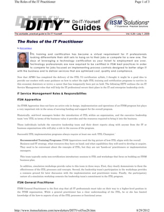 The Roles of the IT Practitioner

The workable, practical guide to Do IT Yourself

Page 1 of 3

Vol. 5.26 • July 1, 2009

By Rick Lemieux

I TIL

training and certification has become a virtual requirement for IT professionals
looking differentiate their skill sets to hang on to their jobs or compete for a new one. The
days of leveraging a technology certification as your ticket to employment are over.
Technology professionals are now required to be certified in ITSM best practices in order
to compete for jobs focused on implementing process controls designed to better align IT
with the business and to deliver services that are optimized cost, quality and compliance.
Now that APMG has completed the delivery of the ITIL V3 certification syllabi, I thought it might be a good idea to
provide our readers with some guidance on how to select the right ITIL training and certification programs to survive in
this economic downturn or revive a career that has temporarily been put on hold. The following DITY outlines the six IT
Service Management roles that will help the IT professional secure their place in the IT and enterprise leadership circle.

IT Service Management Roles & Responsibilities
ITSM Apprentice
An ITSM Apprentice does not have an active role in design, implementation and operations of an ITSM program but plays
a very important role in the areas of securing funding and support for the overall program.
Historically, mid-level managers broker the introduction of ITIL within an organization, and the executive leadership
team ‘vets’ ITIL in terms of the business value it provides and the resources required to bring it into the business.
These individuals include the executive leadership team and their direct reports along with anyone from the IT or
business organizations who will play a role in the success of the program.
Successful ITIL implementation programs always require at least one such ‘ITIL Champion.’
Recommended Training Programs: ITSM Apprentices need the big picture of how ITIL aligns with the overall
Business and IT strategy, what resources they have on hand, and what capabilities they will need to develop or acquire.
They need to be conversant about the concepts of ITIL, but they are not ‘hands-on’ practitioners or implementation
managers.
This team typically seeks non-certification introductory sessions to ITIL and workshops that focus on building an ITSM
business plan.
In addition, simulation workshops provide value to this team in three ways. First, they clearly demonstrate to them the
effectiveness of the ITIL processes and concepts. Second, the leadership team’s participation in the workshops provides
a common ground for later discussion with the implementation and practitioner teams. Finally, the participatory
nature of a simulation workshop cements the leadership team’s commitment to the ITIL program.

ITSM General Practitioner
ITSM General Practitioner is the first step that all IT professionals must take on their way to a higher-level position in
the ITSM organization. While a general practitioner has a clear understanding of the ITIL, he or she has limited
knowledge of the how-to aspects of any of the ITIL processes or functional areas.

http://www.itsmsolutions.com/newsletters/DITYvol5iss26.htm

8/29/2012

 