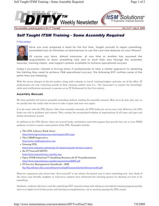 Self Taught ITSM Training - Some Assembly Required

The workable, practical guide to Do IT Yourself

Page 1 of 2

Vol. 5.27 • July 8, 2009

Self Taught ITSM Training - Some Assembly Required
By Rick Lemieux

Have you ever prepared a meal for the first time, taught yourself to repair something,
assembled toys at Christmas or learned how to use the cool new features on your iPhone?
Of course you have. Almost everyone, at one time or another has assumed the
responsibility to learn something new and to work their way through the assembly
manuals, training videos, and support systems available to achieve operational success.
Today’s economic climate is forcing many IT professionals to take a similar approach to obtaining
the training they need to achieve ITSM operational success. The following DITY outlines some of the
paths they are following.
With the recent changes in the job market, along with cutbacks in travel, training budgets and time out of the office, IT
professionals are now venturing outside of their training comfort zone (i.e., “the classroom”) to acquire the knowledge,
skills and certifications necessary to operate as an IT Professional in the 21st century.

Assembly Manuals
We have probably all tried to assemble something without reading the assembly manual. Most of us do that only once as
we quickly face the reality that we have to take it apart and start over again.
It is the same with the ITIL library. Like most assembly manuals, the ITIL books are not an easy read. However, the ITIL
books are rich in guidance and content. They contain the accumulated wisdom of organizations of all types and ages and
within all industry sectors.
In addition to the ITIL library, there are several books, newsletters and white papers that provide low cost or even FREE
guidance on how to master some portion of the ITIL. Examples include:
The ITIL Library Book Store
http://www.itgovernanceusa.com/category/291.aspx
The CMDB Imperative
http://www.cmdbimperative.com
Owning ITIL
http://www.itskeptic.org/owning-itil-skeptical-guide-decision-makers
Do IT Yourself (DITY)
http://www.itsmsolutions.com/dity.asp
Open ITSM Solutions™: Enabling Business & IT Transformation
http://www.itsmsolutions.com/documents/oitsmEBIT.pdf
IT Service Management Standards - IBM
ftp://ftp.software.ibm.com/software/tivoli/pdf/itsmstandardsreferencemodel.pdf
However, experience also shows that “do-it-yourself” is not always the fastest way to learn something new. Just think of
the times your friendly neighbor or tech-savvy nephew have shortened the learning process by showing you how to do
something.
Similarly, students who have read the underlying OGC material along with taking an accredited training program quickly
move to a higher level of discussion and learning accomplishments, not to mention passing the ITIL exams.

http://www.itsmsolutions.com/newsletters/DITYvol5iss27.htm

7/8/2009

 