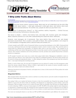 7 Dirty Little Truths About Metrics

The workable, practical guide to Do IT Yourself

Page 1 of 4

Vol. 5.33 • August 20, 2009

7 Dirty Little Truths About Metrics
By Hank Marquis
Hank is EVP of Knowledge Management at Universal Solutions Group, and Founder and Director of NABSM.ORG. Contact Hank by email at
hank.marquis@usgct.com. View Hank’s blog at www.hankmarquis.info.

Everyone knows metrics measure things. What most do not understand are the dirty little
truths about metrics -- what gets measured is what gets done, and metrics drive both
good and bad behavior. Put another way, people do what you pay them to do.
The IT Infrastructure Library™ or ITIL® mentions metrics frequently -- Critical Success
Factors (CSF) and Key Performance Indicators (KPI).
The lesson is simple -- metrics must derive from, and align with, business goals and strategies.
Metric selection should occur only after understanding the needs the metric addresses.
However, most managers do it backwards. They have metrics they want to see, and design
processes around them. This is usually a sure path to failure. This common problem is not unique to
IT, and examples of misguided metrics abound inside and outside of IT.
A classic example used by MIT is that of Continental Airlines recovering from bankruptcy in the 1990’s. Continental had
to cut costs, and because fuel costs were high, management created a metric to track its usage. They used this metric to
reward pilots for reducing fuel consumption. As expected, pilots acted to earn their reward -- they skimped on air
conditioning and flew more slowly. Management got what it seems they wanted, and fuel consumption fell. Unexpectedly
however, their customer satisfaction and on-time performance also fell, and their most valuable frequent flyer customers
moved on to competitors.
An IT example I recently came across was a metric about aging trouble tickets. Management established a metric to
monitor ticket age. However, many tickets did not close within the established timeframe. The Service Desk manager met
the metric by closing and reopening the tickets -- in effect, faking the numbers. But management got what they seemed to
want -- a nice report showing that everything was fine.
Clearly, in each of these cases, the true goal of management was not achieved. In neither case did management really
desire the outcome realized. However, failure to follow a rigid model for the creation of metrics invariably results in
failure, and a failure to lead is not a failure of the led.
Following I describe the real purpose of metrics, and explain how to create or select metrics for IT that produce the results
you really desire.

Misguided Metrics
Most managers believe they know what a metric is and how to use them, however, given the number of examples like the
last two, it seems many really don't.
One analogy I often use to explain the function of metrics is that of an automobile trip. Using the trip analogy, the goal
might be to get across the desert. Goals are extending, and should grow an organization. In this analogy a goal is the
destination. CSFs are things you have to do to achieve the goal, CSFs are attainable. One CSF from our analogy might be
to avoid overheating. A KPI is a measure of some property of a CSF. The KPI in this analogy might be water temperature,
as expressed by a temperature gauge. By watching the water temperature gauge we have an indication if we are likely to
meet the requirement to avoid overheating, and if we do not overheat, we stand a good chance of driving across the desert.
If we were not crossing the desert in a car then our CSF and KPI would probably be quite different. For example, if we

http://www.itsmsolutions.com/newsletters/DITYvol5iss33.htm

8/20/2009

 