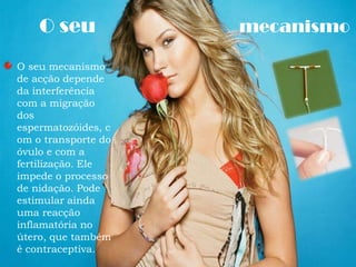      O seu mecanismoO seu mecanismo de acção depende da interferência com a migração dos espermatozóides, com o transporte do óvulo e com a fertilização. Ele impede o processo de nidação. Pode estimular ainda uma reacção inflamatória no útero, que também é contraceptiva. 