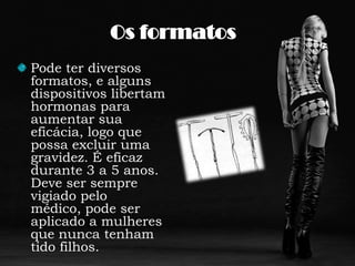 Os formatosPode ter diversos formatos, e alguns dispositivos libertam hormonas para aumentar sua eficácia, logo que possa excluir uma gravidez. É eficaz durante 3 a 5 anos. Deve ser sempre vigiado pelo médico, pode ser aplicado a mulheres que nunca tenham tido filhos. 